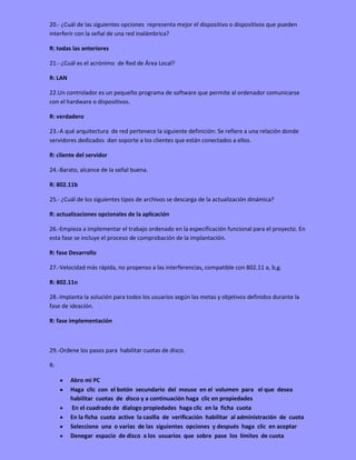 20.- ¿Cuál de las siguientes opciones representa mejor el dispositivo o dispositivos que pueden
interferir con la señal de una red inalámbrica?
R: todas las anteriores
21.- ¿Cuál es el acrónimo de Red de Área Local?
R: LAN
22.Un controlador es un pequeño programa de software que permite al ordenador comunicarse
con el hardware o dispositivos.
R: verdadero
23.-A qué arquitectura de red pertenece la siguiente definición: Se refiere a una relación donde
servidores dedicados dan soporte a los clientes que están conectados a ellos.
R: cliente del servidor
24.-Barato, alcance de la señal buena.
R: 802.11b
25.- ¿Cuál de los siguientes tipos de archivos se descarga de la actualización dinámica?
R: actualizaciones opcionales de la aplicación
26.-Empieza a implementar el trabajo ordenado en la especificación funcional para el proyecto. En
esta fase se incluye el proceso de comprobación de la implantación.
R: fase Desarrollo
27.-Velocidad más rápida, no propenso a las interferencias, compatible con 802.11 a, b,g.
R: 802.11n
28.-Implanta la solución para todos los usuarios según las metas y objetivos definidos durante la
fase de ideación.
R: fase implementación
29.-Ordene los pasos para habilitar cuotas de disco.
R:
Abro mi PC
Haga clic con el botón secundario del mouse en el volumen para el que desea
habilitar cuotas de disco y a continuación haga clic en propiedades
En el cuadrado de dialogo propiedades haga clic en la ficha cuota
En la ficha cuota active la casilla de verificación habilitar al administración de cuota
Seleccione una o varias de las siguientes opciones y después haga clic en aceptar
Denegar espacio de disco a los usuarios que sobre pase los límites de cuota
 