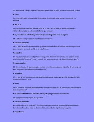 30.-No se puede configurar y ejecutar la desfragmentación de disco desde un símbolo del sistema
R: Falso
31.-Velocidad rápida, más usuarios simultáneos, alcance de la señal buena y compatible con
802.11 b.
R: 802.11G
32.-Una organización puede medir el éxito de su Mesa. Por lo general, se consideran cierto
número de indicadores, selecciona todos los que apliquen.
R: el porcentaje de solicitudes por reporte pasada al siguiente nivel de soporte
33.-Las funciones típicas de un analista de datos incluyen:
R: todas las anteriores
34.-La Mesa de ayuda es una parte del grupo de soporte técnico establecido por una organización
para mantener operando sus PC en forma eficiente.
R: verdadero
35.-A qué arquitectura de red pertenece la siguiente definición: Se refiere a una relación donde
un simple nodo ("maestro") inicia y controla una sesión con uno o más dispositivos ("esclavos").
R: maestro-esclavo
36.-Una evaluación de las necesidades consiste en evaluar un problema específico de una empresa
y sus requisitos tecnológicos presentes y futuros.
R: verdadero
37.-Es una tarjeta para expansión de capacidades que sirve para enviar y recibir datos en las redes
inalámbricas de área local.
R: WI-FI
38.- ¿Cuál de las siguientes afirmaciones es correcta con respecto a las normas para las tecnologías
de red inalámbrica?
R: el estándar 802.11n es la velocidad más rápida y no propensa a interferencias
39.- Componentes de un plan de seguridad.
R: todas las anteriores
40.- Se determinan los objetivos y los requisitos empresariales del proyecto de implementación.
Durante esta fase, debe crear un documento que describa los objetivos del proyecto.
R: Fase ideación
 