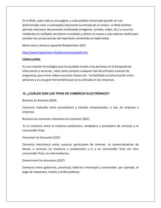 En la Web, cada nodo es una página, y cada palabra remarcada (puede ser con 
determinado color o subrayada) representa la entrada de un enlace. La Web también 
permite relacionar documentos multimedia (imágenes, sonidos, vídeo, etc.) y recursos 
residentes en múltiples servidores mundiales y ofrece un nuevo y más extenso medio para 
estudiar las consecuencias del hipertexto convertido en hipermedia. 
María Jesús Lamarca Lapuente 8septiembre 2012 
http://www.hipertexto.info/documentos/web.htm 
CONCLUSIÓN: 
Es una creación tecnológica que ha ayudado mucho a las personas en la búsqueda de 
información y servicios, tales como comprar cualquier tipo de artículos creación de 
programas, para mirar videos escuchar música etc. ha facilitado la comunicación entre 
personas y es una gran herramienta que se es utilizada en las empresas. 
10. ¿CUÁLES SON LOS TIPOS DE COMERCIO ELECTRÓNICO? 
Business to Business (B2B): 
Comercio realizado entre proveedores y clientes empresariales, o sea, de empresa a 
empresa; 
Business-to-consumer o business-to-customer (B2C) 
Es el comercio entre la empresa productora, vendedora o prestadora de servicios y el 
consumidor final; 
Consumer to Consumer (C2C) 
Comercio electrónico entre usuarios particulares de Internet. La comercialización de 
bienes o servicios no involucra a productores y sí a un consumidor final con otro 
consumidor final, sin intermediarios; 
Government to consumers (G2C) 
Comercio entre gobiernos, provincial, federal o municipal y consumidor, por ejemplo, el 
pago de impuestos, multas y tarifas públicas; 
 
