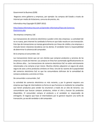 Government to Business (G2B) 
Negocios entre gobierno y empresas, por ejemplo: las compras del Estado a través de 
internet por medio de licitaciones, concurso de precios, etc. 
Informática-Hoy Copyright © (2007-2012) 
http://www.informatica-hoy.com.ar/aprender-informatica/Tipos-de-Comercio- 
Electronico.php 
De empresa a empresa, EaE 
Las transacciones de comercio electrónico suceden entre dos empresas. La actividad EaE 
no es nueva, pero Internet ha cambiado la forma en que todo resulta en una transacción. 
Este tipo de transacciones se maneja generalmente con líneas de crédito y las empresas a 
menudo tienen relaciones duraderas con las demás. El vendedor tiene la responsabilidad 
de determinar la solvencia del comprador. 
De la empresa al consumidor, EaC 
Las transacciones tienen que ver con clientes que compran productos y servicios de las 
empresas a través de Internet. Las compras en línea han aumentado significativamente en 
los últimos años... Las transacciones de comercio electrónico EaC no están estrictamente 
relacionadas a las compras al por menor. Muchos clientes adquieren un seguro de salud, 
seguro de auto y otros productos similares en línea. Una de las razones de la popularidad 
del comercio electrónico EaC es que los consumidores disfrutan de la comodidad de 
comprar productos y servicios en línea. 
De consumidor a consumidor, CaC 
La actividad de comercio electrónico es más reciente, y por lo general requiere una 
empresa que haga de intermediaria La forma en que funciona es mediante las compañías 
que tienen productos para vender los enumeran a través de un sitio de terceros. Los 
consumidores que buscan comprar productos, visitan el sitio y buscan los productos 
disponibles. El consumidor compra el producto y el vendedor es responsable de 
entregarlo. El negocio que hace el intermediario por lo general requiere una tarifa de 
transacción, ya sea del vendedor o del comprador. 
 