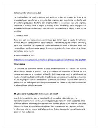 Del consumidor a la empresa, CaE 
Las transacciones se realizan cuando una empresa coloca un trabajo en línea y las 
empresas hacen sus ofertas al proyecto. Las empresas con experiencia en diseño web 
presentarán propuestas de oferta para el consumidor. El consumidor elige una empresa, 
se somete el acuerdo sobre el pago a la misma y espera a la entrega de dicha página. Las 
empresas licitadoras actúan como intermediarias para verificar el pago y la entrega de 
servicios. 
El comercio móvil 
Tiene que ver con transacciones comerciales que tienen lugar a través de teléfonos 
móviles. Muchas tiendas ofrecen aplicaciones de software móvil para comprar artículos y 
hacer que se envíen. Otra operación común del comercio móvil es la banca móvil. Los 
consumidores pueden consultar saldos de cuentas, transferir fondos y mirar a la actividad 
bancaria de forma móvil. 
Rose Johnson Marzo 2011 
http://www.ehowenespanol.com/5-tipos-principales-comercio-electronico-info_196480/ 
CONCLUSIÓN: 
La cantidad de comercio llevada a cabo electrónicamente ha crecido de manera 
extraordinaria debido a Internet. Una gran variedad de comercio se realiza de esta 
manera, estimulando la creación y utilización de innovaciones como la transferencia de 
fondos electrónica, la administración de cadenas de suministro, el marketing en Internet, 
etc. La mayor parte consiste en la compra y venta de productos o servicios entre personas 
y empresas, sin embargo un porcentaje considerable del comercio electrónico consiste en 
la adquisición de artículos virtuales 
11. ¿Qué es la investigación de mercados en línea? 
Una de las herramientas para la investigación de mercados, más moderna, es la 
floreciente Internet. Cada vez más, lo investigadores de mercados están recabando datos 
primarios a través de investigación de mercados en línea: encentas por Internet y sesiones 
de grupo en línea. Aunque la investigación en línea promete mucho, y algunos analistas 
predicen que Internet pronto será la herramienta de investigación de mercados primaria, 
otros son más cautelosos. 
 