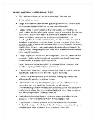 12. ¿QUE BUSCADORES SE RECOMIENDA EN LÍNEA? 
• Principales herramientas para optimizar la investigación de mercados 
• 1- Para analizar tendencias 
• Google dispone de varias herramientas gratuitas que muestran la variación en los 
términos de búsqueda utilizados por los usuarios en el buscador. 
• - Google Trends: es un servicio corporativo para visualizar la evolución de una 
palabra clave o término de búsqueda, tanto en el propio buscador de Google como 
en las noticias publicadas en medios de comunicación de todo el mundo. Esta 
especie de ‘buscador de tendencias’ permite segmentar por países y por 
años. Google Trends también cuenta con una opción para analizar la evolución de 
una página web a lo largo del tiempo. De esta forma, a pesar de no ofrecer datos 
oficiales de visitas, la herramienta permite hacerse una idea del rápido crecimiento 
o declive de un sitio web respecto a otro. Además, para una búsqueda dentro de 
un país, muestra las regiones y ciudades desde donde el término se ha buscado de 
forma más representativa. 
• - Google Insights: esta herramienta de investigación de mercados está orientada a 
mostrar las estadísticas de búsquedas a lo largo del tiempo. Google Insinghts es 
una herramienta más potente que Google Trends. 
• Twitter dispone de diversas aplicaciones destinadas a analizar tendencias para 
permitir un rápido y sencillo análisis de la información. 
• - Trendmap: una herramienta que permite visualizar sobre un mapa las palabras 
más utilizadas en tiempo real en diferentes regiones del mundo. 
• - Tendistic: muestra la evolución de los diferentes hashtags o palabras claves 
utilizadas por los usuarios a lo largo del tiempo. 
• - A World of Tweets: muy útil para conocer, de un vistazo y en tiempo real, las 
zonas más activas en la publicación de mensajes en cada momento. 
Follow the hashtag: una herramienta que muestra a los usuarios más activos en el 
empleo de una palabra clave determinada en las últimas horas, hasta un máximo 
de 1.500 tweets publicados con esa palabra clave. 
• Facebook también dispone de varias herramientas destinadas a facilitarnos el 
análisis y la comprensión de la información de nuestra página web. 
• - Crowdbabble: es una aplicación que nos permite analizar nuestra página en 
Facebook. El principal valor añadido de Crowdbabble es que permite analizar y ver 
las interacciones de los usuarios en nuestra página en tiempo real. 
 