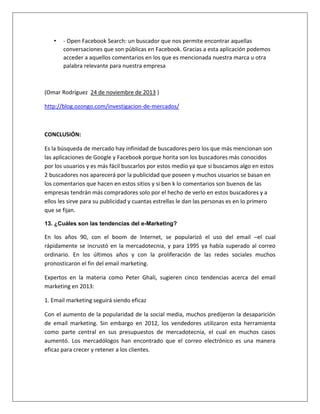 • - Open Facebook Search: un buscador que nos permite encontrar aquellas 
conversaciones que son públicas en Facebook. Gracias a esta aplicación podemos 
acceder a aquellos comentarios en los que es mencionada nuestra marca u otra 
palabra relevante para nuestra empresa 
(Omar Rodríguez 24 de noviembre de 2013 ) 
http://blog.ozongo.com/investigacion-de-mercados/ 
CONCLUSIÓN: 
Es la búsqueda de mercado hay infinidad de buscadores pero los que más mencionan son 
las aplicaciones de Google y Facebook porque horita son los buscadores más conocidos 
por los usuarios y es más fácil buscarlos por estos medio ya que si buscamos algo en estos 
2 buscadores nos aparecerá por la publicidad que poseen y muchos usuarios se basan en 
los comentarios que hacen en estos sitios y si ben k lo comentarios son buenos de las 
empresas tendrán más compradores solo por el hecho de verlo en estos buscadores y a 
ellos les sirve para su publicidad y cuantas estrellas le dan las personas es en lo primero 
que se fijan. 
13. ¿Cuáles son las tendencias del e-Marketing? 
En los años 90, con el boom de Internet, se popularizó el uso del email –el cual 
rápidamente se incrustó en la mercadotecnia, y para 1995 ya había superado al correo 
ordinario. En los últimos años y con la proliferación de las redes sociales muchos 
pronosticaron el fin del email marketing. 
Expertos en la materia como Peter Ghali, sugieren cinco tendencias acerca del email 
marketing en 2013: 
1. Email marketing seguirá siendo eficaz 
Con el aumento de la popularidad de la social media, muchos predijeron la desaparición 
de email marketing. Sin embargo en 2012, los vendedores utilizaron esta herramienta 
como parte central en sus presupuestos de mercadotecnia, el cual en muchos casos 
aumentó. Los mercadólogos han encontrado que el correo electrónico es una manera 
eficaz para crecer y retener a los clientes. 
 
