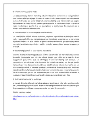 2. Email marketing y social media 
Las redes sociales y el email marketing actualmente van de la mano. Es ya un lugar común 
para los mercadólogos agregar botones de redes sociales para compartir sus mensajes de 
correo electrónico, así como utilizar el email marketing para incrementar sus propios 
seguidores en las redes sociales. La ventaja de combinar el correo electrónico y con social 
media marketing es que le da a sus suscriptores la oportunidad de escucharlo de la 
manera en que ellos quieren hacerlo. 
3. El usuario móvil en la estrategia de email marketing 
Los smartphones son en muchas ocasiones, el primer lugar donde la gente (los clientes 
reales y potenciales) lee sus mensajes de correo electrónico, tendencia que se incrementa 
exponencialmente. En este sentido es preciso diseñar materiales que sean compatibles 
con todas las plataformas móviles y visibles en todas las pantallas a las que tenga acceso 
el target. 
4. Obtener engagement es cada vez más importante 
Mientras muchos mercadologías buscan centrar sus esfuerzos por incrementar su número 
de envíos (como debe ser), 2013 se volverá todavía más crítico en la creación de un 
engagement que permita que las estrategias de email marketing sean efectivas. Los 
consumidores se enfrentan a las bandejas de entrada saturadas, por lo que tendrá 
mercadólogos y los diseñadores tendrán que establecer una relación más fuerte con sus 
suscriptores para que su mensaje destaque. Actualmente, muchos programas de correo 
electrónico (Gmail, Yahoo!, etc.) están añadiendo herramientas para ayudar a los usuarios 
filtrar los mensajes que no son importantes por lo que será imprescindible aumentar el 
enfoque en la participación de usuarios a través de aperturas de correo y clics. 
5. Centrarse en aumentar el contenido 
La esencia del éxito del email marketing radica en la entrega de valor a los suscriptores. En 
2013, mercadólogos y diseñadores de email marketingtendrán que evaluar sus estrategias 
de entrega de contenido para buscar aumentar sus tasas de conversión. 
Rápido, efectivo, masivo. 
http://www.neored.mx/neoblog/conoce-las-5-tendencias-del-email-marketing-para-este- 
2013 
 