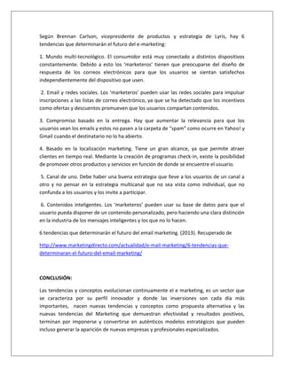 Según Brennan Carlson, vicepresidente de productos y estrategia de Lyris, hay 6 
tendencias que determinarán el futuro del e-marketing: 
1. Mundo multi-tecnológico. El consumidor está muy conectado a distintos dispositivos 
constantemente. Debido a esto los ‘marketeros’ tienen que preocuparse del diseño de 
respuesta de los correos electrónicos para que los usuarios se sientan satisfechos 
independientemente del dispositivo que usen. 
2. Email y redes sociales. Los ‘marketeros’ pueden usar las redes sociales para impulsar 
inscripciones a las listas de correo electrónico, ya que se ha detectado que los incentivos 
como ofertas y descuentos promueven que los usuarios compartan contenidos. 
3. Compromiso basado en la entrega. Hay que aumentar la relevancia para que los 
usuarios vean los emails y estos no pasen a la carpeta de “spam” como ocurre en Yahoo! y 
Gmail cuando el destinatario no lo ha abierto. 
4. Basado en la localización marketing. Tiene un gran alcance, ya que permite atraer 
clientes en tiempo real. Mediante la creación de programas check-in, existe la posibilidad 
de promover otros productos y servicios en función de donde se encuentre el usuario. 
5. Canal de uno. Debe haber una buena estrategia que lleve a los usuarios de un canal a 
otro y no pensar en la estrategia multicanal que no sea vista como individual, que no 
confunda a los usuarios y los invite a participar. 
6. Contenidos inteligentes. Los ‘marketeros’ pueden usar su base de datos para que el 
usuario pueda disponer de un contenido personalizado, pero haciendo una clara distinción 
en la industria de los mensajes inteligentes y los que no lo hacen. 
6 tendencias que determinarán el futuro del email marketing. (2013). Recuperado de 
http://www.marketingdirecto.com/actualidad/e-mail-marketing/6-tendencias-que-determinaran- 
el-futuro-del-email-marketing/ 
CONCLUSIÓN: 
Las tendencias y conceptos evolucionan continuamente el e marketing, es un sector que 
se caracteriza por su perfil innovador y donde las inversiones son cada día más 
importantes, nacen nuevas tendencias y conceptos como propuesta alternativa y las 
nuevas tendencias del Marketing que demuestran efectividad y resultados positivos, 
terminan por imponerse y convertirse en auténticos modelos estratégicos que pueden 
incluso generar la aparición de nuevas empresas y profesionales especializados. 
 