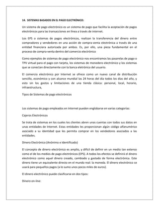14. SISTEMAS BASADOS EN EL PAGO ELECTRÓNICO: 
Un sistema de pago electrónico es un sistema de pago que facilita la aceptación de pagos 
electrónicos para las transacciones en línea a través de internet. 
Los EPS o sistemas de pagos electrónicos, realizan la transferencia del dinero entre 
compradores y vendedores en una acción de compra-venta electrónica a través de una 
entidad financiera autorizada por ambos. Es, por ello, una pieza fundamental en el 
proceso de compra-venta dentro del comercio electrónico 
Como ejemplos de sistemas de pago electrónico nos encontramos las pasarelas de pago o 
TPV virtual para el pago con tarjeta, los sistemas de monedero electrónico y los sistemas 
que se conectan directamente con la banca eletrónica del usuario. 
El comercio electrónico por Internet se ofrece como un nuevo canal de distribución 
sencillo, económico y con alcance mundial las 24 horas del día todos los días del año, y 
esto sin los gastos y limitaciones de una tienda clásica: personal, local, horario, 
infraestructura, 
Tipos de Sistemas de pago electrónicos 
Los sistemas de pago empleados en Internet pueden englobarse en varias categorías: 
Cajeros Electrónicos 
Se trata de sistemas en los cuales los clientes abren unas cuentas con todos sus datos en 
unas entidades de Internet. Estas entidades les proporcionan algún código alfanumérico 
asociado a su identidad que les permita comprar en los vendedores asociados a las 
entidades. 
Dinero Electrónico (Anónimo e Identificado) 
El concepto de dinero electrónico es amplio, y difícil de definir en un medio tan extenso 
como el de los medios de pago electrónicos (EPS). A todos los efectos se definirá el dinero 
electrónico como aquel dinero creado, cambiado y gastado de forma electrónica. Este 
dinero tiene un equivalente directo en el mundo real: la moneda. El dinero electrónico se 
usará para pequeños pagos (a lo sumo unos pocos miles de euros). 
El dinero electrónico puede clasificarse en dos tipos: 
Dinero on-line: 
 