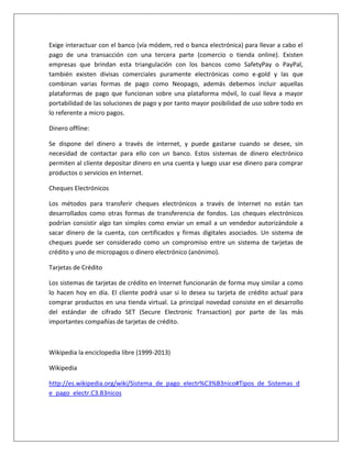 Exige interactuar con el banco (vía módem, red o banca electrónica) para llevar a cabo el 
pago de una transacción con una tercera parte (comercio o tienda online). Existen 
empresas que brindan esta triangulación con los bancos como SafetyPay o PayPal, 
también existen divisas comerciales puramente electrónicas como e-gold y las que 
combinan varias formas de pago como Neopago, además debemos incluir aquellas 
plataformas de pago que funcionan sobre una plataforma móvil, lo cual lleva a mayor 
portabilidad de las soluciones de pago y por tanto mayor posibilidad de uso sobre todo en 
lo referente a micro pagos. 
Dinero offline: 
Se dispone del dinero a través de internet, y puede gastarse cuando se desee, sin 
necesidad de contactar para ello con un banco. Estos sistemas de dinero electrónico 
permiten al cliente depositar dinero en una cuenta y luego usar ese dinero para comprar 
productos o servicios en Internet. 
Cheques Electrónicos 
Los métodos para transferir cheques electrónicos a través de Internet no están tan 
desarrollados como otras formas de transferencia de fondos. Los cheques electrónicos 
podrían consistir algo tan simples como enviar un email a un vendedor autorizándole a 
sacar dinero de la cuenta, con certificados y firmas digitales asociados. Un sistema de 
cheques puede ser considerado como un compromiso entre un sistema de tarjetas de 
crédito y uno de micropagos o dinero electrónico (anónimo). 
Tarjetas de Crédito 
Los sistemas de tarjetas de crédito en Internet funcionarán de forma muy similar a como 
lo hacen hoy en día. El cliente podrá usar si lo desea su tarjeta de crédito actual para 
comprar productos en una tienda virtual. La principal novedad consiste en el desarrollo 
del estándar de cifrado SET (Secure Electronic Transaction) por parte de las más 
importantes compañías de tarjetas de crédito. 
Wikipedia la enciclopedia libre (1999-2013) 
Wikipedia 
http://es.wikipedia.org/wiki/Sistema_de_pago_electr%C3%B3nico#Tipos_de_Sistemas_d 
e_pago_electr.C3.B3nicos 
 