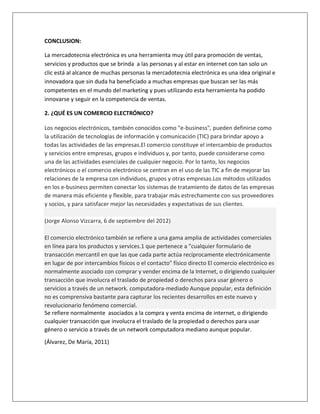 CONCLUSION: 
La mercadotecnia electrónica es una herramienta muy útil para promoción de ventas, 
servicios y productos que se brinda a las personas y al estar en internet con tan solo un 
clic está al alcance de muchas personas la mercadotecnia electrónica es una idea original e 
innovadora que sin duda ha beneficiado a muchas empresas que buscan ser las más 
competentes en el mundo del marketing y pues utilizando esta herramienta ha podido 
innovarse y seguir en la competencia de ventas. 
2. ¿QUÉ ES UN COMERCIO ELECTRÓNICO? 
Los negocios electrónicos, también conocidos como "e-business", pueden definirse como 
la utilización de tecnologías de información y comunicación (TIC) para brindar apoyo a 
todas las actividades de las empresas.El comercio constituye el intercambio de productos 
y servicios entre empresas, grupos e individuos y, por tanto, puede considerarse como 
una de las actividades esenciales de cualquier negocio. Por lo tanto, los negocios 
electrónicos o el comercio electrónico se centran en el uso de las TIC a fin de mejorar las 
relaciones de la empresa con individuos, grupos y otras empresas.Los métodos utilizados 
en los e-business permiten conectar los sistemas de tratamiento de datos de las empresas 
de manera más eficiente y flexible, para trabajar más estrechamente con sus proveedores 
y socios, y para satisfacer mejor las necesidades y expectativas de sus clientes. 
(Jorge Alonso Vizcarra, 6 de septiembre del 2012) 
El comercio electrónico también se refiere a una gama amplia de actividades comerciales 
en línea para los productos y services.1 que pertenece a "cualquier formulario de 
transacción mercantil en que las que cada parte actúa recíprocamente electrónicamente 
en lugar de por intercambios físicos o el contacto" físico directo El comercio electrónico es 
normalmente asociado con comprar y vender encima de la Internet, o dirigiendo cualquier 
transacción que involucra el traslado de propiedad o derechos para usar género o 
servicios a través de un network. computadora-mediado Aunque popular, esta definición 
no es comprensiva bastante para capturar los recientes desarrollos en este nuevo y 
revolucionario fenómeno comercial. 
Se refiere normalmente asociados a la compra y venta encima de internet, o dirigiendo 
cualquier transacción que involucra el traslado de la propiedad o derechos para usar 
género o servicio a través de un network computadora mediano aunque popular. 
(Álvarez, De María, 2011) 
 