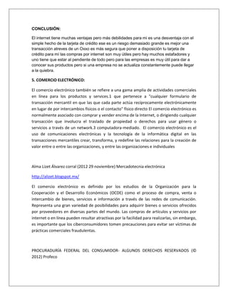 CONCLUSIÓN: 
El internet tiene muchas ventajas pero más debilidades para mi es una desventaja con el 
simple hecho de la tarjeta de crédito ese es un riesgo demasiado grande es mejor una 
transacción atreves de un Oxxo es más segura que poner a disposición tu tarjeta de 
crédito para mí las compras por internet son muy útiles pero hay muchos estafadores y 
uno tiene que estar al pendiente de todo pero para las empresas es muy útil para dar a 
conocer sus productos pero si una empresa no se actualiza constantemente puede llegar 
a la quiebra. 
5. COMERCIO ELECTRÓNICO: 
El comercio electrónico también se refiere a una gama amplia de actividades comerciales 
en línea para los productos y services.1 que pertenece a "cualquier formulario de 
transacción mercantil en que las que cada parte actúa recíprocamente electrónicamente 
en lugar de por intercambios físicos o el contacto" físico directo El comercio electrónico es 
normalmente asociado con comprar y vender encima de la Internet, o dirigiendo cualquier 
transacción que involucra el traslado de propiedad o derechos para usar género o 
servicios a través de un network.3 computadora-mediado. El comercio electrónico es el 
uso de comunicaciones electrónicas y la tecnología de la informática digital en las 
transacciones mercantiles crear, transforma, y redefine las relaciones para la creación de 
valor entre o entre las organizaciones, y entre las organizaciones e individuales 
Alma Lizet Álvarez corral (2012 29 noviembre) Mercadotecnia electrónica 
http://alizet.blogspot.mx/ 
El comercio electrónico es definido por los estudios de la Organización para la 
Cooperación y el Desarrollo Económicos (OCDE) como el proceso de compra, venta o 
intercambio de bienes, servicios e información a través de las redes de comunicación. 
Representa una gran variedad de posibilidades para adquirir bienes o servicios ofrecidos 
por proveedores en diversas partes del mundo. Las compras de artículos y servicios por 
internet o en línea pueden resultar atractivas por la facilidad para realizarlas, sin embargo, 
es importante que los ciberconsumidores tomen precauciones para evitar ser víctimas de 
prácticas comerciales fraudulentas. 
PROCURADURÍA FEDERAL DEL CONSUMIDOR- ALGUNOS DERECHOS RESERVADOS (© 
2012) Profeco 
 