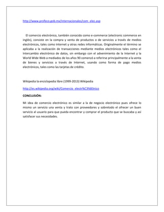 http://www.profeco.gob.mx/internacionales/com_elec.asp 
El comercio electrónico, también conocido como e-commerce (electronic commerce en 
inglés), consiste en la compra y venta de productos o de servicios a través de medios 
electrónicos, tales como Internet y otras redes informáticas. Originalmente el término se 
aplicaba a la realización de transacciones mediante medios electrónicos tales como el 
Intercambio electrónico de datos, sin embargo con el advenimiento de la Internet y la 
World Wide Web a mediados de los años 90 comenzó a referirse principalmente a la venta 
de bienes y servicios a través de Internet, usando como forma de pago medios 
electrónicos, tales como las tarjetas de crédito. 
Wikipedia la enciclopedia libre (1999-2013) Wikipedia 
http://es.wikipedia.org/wiki/Comercio_electr%C3%B3nico 
CONCLUSIÓN: 
Mi idea de comercio electrónico es similar a la de negocio electrónico pues ofrece lo 
mismo un servicio una venta y trato con proveedores y sobretodo el ofrecer un buen 
servicio al usuario para que pueda encontrar y comprar el producto que se buscaba y así 
satisfacer sus necesidades. 
 