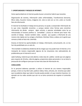 7. OPORTUNIDADES Y RIESGOS DE INTERNET: 
Como oportunidad con el internet puedes buscar y encontrar todo lo que necesites 
Organización de eventos, Información sobre enfermedades, Transferencias bancarias, 
Mirar video, Escuchar música, imágenes etc. esto es solo con un clic y abre un mundo 
lleno de información 
El internet ha facilitado el trabajo de las persona, te ayuda a comprender información de 
lo que crees imposible encontrar, y aunque existen otras formas para encontrar 
información de dónde comprar algún artículo, o ejecutar actividades como las ya 
mencionadas el humano prefiere la comodidad y busca en internet para hacer más 
sencillo el trabajo. Existen también redes sociales que ayudan a informarte de una 
manera más rápida con tus amigos y familiares. Distribuir fotos y videos con la gente que 
conoces y todo se hace más divertido. 
Gracias al internet las oportunidades en trabajo, información, comunicación, etc. se nos 
han ido posibilitado con un solo clic. 
Pero también no debemos olvidarnos de los riesgos que nos puede traer el internet, al no 
manejarlo de manera responsable algunas de las situaciones más sobresalientes de 
problemática por el internet lo son el 
cyber-bullying, material que está abierto a toda clase de público siendo que son páginas 
para mayores de 18 años, robo de páginas, proporciona datos personales si no se tiene la 
precaución de configurar para que no vean esta clase de información etc. 
CONCLUSIÓN: 
En lo personal debemos aprender a utilizar el internet de una manera responsable, 
porque, si bien es muy fácil subir, publicar videos, fotos, artículos, etc. tenemos que saber 
que no podemos dejar que todo el mundo pueda acceder a lo que nosotros hacemos. Un 
ejemplo son las redes sociales que aún no se toma conciencia de respetar el contenido 
ajeno 
 