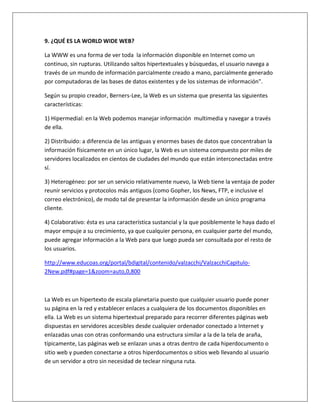 9. ¿QUÉ ES LA WORLD WIDE WEB? 
La WWW es una forma de ver toda la información disponible en Internet como un 
continuo, sin rupturas. Utilizando saltos hipertextuales y búsquedas, el usuario navega a 
través de un mundo de información parcialmente creado a mano, parcialmente generado 
por computadoras de las bases de datos existentes y de los sistemas de información". 
Según su propio creador, Berners-Lee, la Web es un sistema que presenta las siguientes 
características: 
1) Hipermedial: en la Web podemos manejar información multimedia y navegar a través 
de ella. 
2) Distribuido: a diferencia de las antiguas y enormes bases de datos que concentraban la 
información físicamente en un único lugar, la Web es un sistema compuesto por miles de 
servidores localizados en cientos de ciudades del mundo que están interconectadas entre 
sí. 
3) Heterogéneo: por ser un servicio relativamente nuevo, la Web tiene la ventaja de poder 
reunir servicios y protocolos más antiguos (como Gopher, los News, FTP, e inclusive el 
correo electrónico), de modo tal de presentar la información desde un único programa 
cliente. 
4) Colaborativo: ésta es una característica sustancial y la que posiblemente le haya dado el 
mayor empuje a su crecimiento, ya que cualquier persona, en cualquier parte del mundo, 
puede agregar información a la Web para que luego pueda ser consultada por el resto de 
los usuarios. 
http://www.educoas.org/portal/bdigital/contenido/valzacchi/ValzacchiCapitulo- 
2New.pdf#page=1&zoom=auto,0,800 
La Web es un hipertexto de escala planetaria puesto que cualquier usuario puede poner 
su página en la red y establecer enlaces a cualquiera de los documentos disponibles en 
ella. La Web es un sistema hipertextual preparado para recorrer diferentes páginas web 
dispuestas en servidores accesibles desde cualquier ordenador conectado a Internet y 
enlazadas unas con otras conformando una estructura similar a la de la tela de araña, 
típicamente, Las páginas web se enlazan unas a otras dentro de cada hiperdocumento o 
sitio web y pueden conectarse a otros hiperdocumentos o sitios web llevando al usuario 
de un servidor a otro sin necesidad de teclear ninguna ruta. 
 
