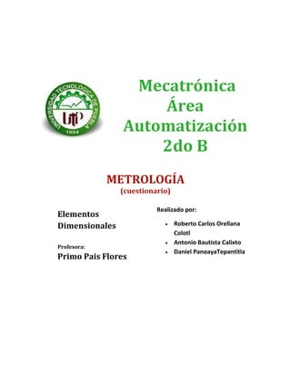 Mecatrónica
                    Área
                Automatización
                    2do B
             METROLOGÍA
                (cuestionario)

                          Realizado por:
Elementos
Dimensionales                    Roberto Carlos Orellana
                                 Colotl
                                 Antonio Bautista Calixto
Profesora:
                                 Daniel PanoayaTepantitla
Primo Pais Flores
 