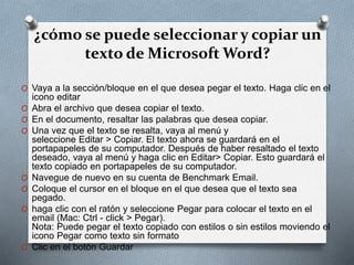 ¿cómo se puede seleccionar y copiar un
texto de Microsoft Word?
O Vaya a la sección/bloque en el que desea pegar el texto. Haga clic en el
icono editar
O Abra el archivo que desea copiar el texto.
O En el documento, resaltar las palabras que desea copiar.
O Una vez que el texto se resalta, vaya al menú y
seleccione Editar > Copiar. El texto ahora se guardará en el
portapapeles de su computador. Después de haber resaltado el texto
deseado, vaya al menú y haga clic en Editar> Copiar. Esto guardará el
texto copiado en portapapeles de su computador.
O Navegue de nuevo en su cuenta de Benchmark Email.
O Coloque el cursor en el bloque en el que desea que el texto sea
pegado.
O haga clic con el ratón y seleccione Pegar para colocar el texto en el
email (Mac: Ctrl - click > Pegar).
Nota: Puede pegar el texto copiado con estilos o sin estilos moviendo el
icono Pegar como texto sin formato
O Clic en el botón Guardar
 
