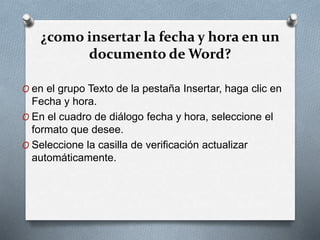 ¿como insertar la fecha y hora en un
documento de Word?
O en el grupo Texto de la pestaña Insertar, haga clic en
Fecha y hora.
O En el cuadro de diálogo fecha y hora, seleccione el
formato que desee.
O Seleccione la casilla de verificación actualizar
automáticamente.
 