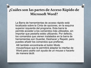 ¿Cuáles son las partes de Acceso Rápido de
Microsoft Word?
La Barra de herramientas de acceso rápido está
localizada sobre la Cinta de opciones, en la esquina
superior izquierda del programa. Esta barra te
permite acceder a los comandos más utilizados, sin
importar que pestaña estés utilizando. Por defecto,
los comandos que vienen instalados en la barra de
herramientas son Guardar, Deshacer y Repetir, pero
puedes añadir los comandos que prefieras.
Allí también encontrarás el botón Modo
mouse/toque que te permitirá adaptar la interfaz de
Word para usarlo con ayuda de un mouse o hacerlo
de manera táctil.
 