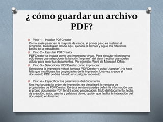 ¿ cómo guardar un archivo
PDF?
O Paso 1 – Instalar PDFCreator
Como suele pasar en la mayoría de casos, el primer paso es instalar el
programa. Descárgalo desde aquí, ejecuta el archivo y sigue los diferentes
pasos de la instalación.
O Paso 2 – Ejecutar PDFCreator
PDFCreator se instala como una impresora virtual. Para ejecutar el programa
sólo tienes que seleccionar la función “Imprimir” del visor o editor que sueles
utilizar para crear tus documentos. Por ejemplo, Word de Microsoft Office.
O Paso 3 – Seleccionar PDFCreator como impresora.
Selecciona la impresora virtual llamada PDFCreator y pulsa “Aceptar”. No hace
falta que modifiques las propiedades de la impresión. Una vez creado el
documento PDF podrás hacerlo en cualquier momento.
O Paso 4 – Especificar los parámetros del documento
Una vez lanzada la orden de impresión, se visualizará la ventana de
propiedades de PDFCreator. En esta ventana puedes definir la información que
el propio documento PDF tendrá como propiedades: título del documento, fecha
de creación, autor, asunto y palabras clave, opción que facilita la indexación del
documento en Internet.
 