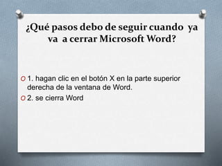¿Qué pasos debo de seguir cuando ya
va a cerrar Microsoft Word?
O 1. hagan clic en el botón X en la parte superior
derecha de la ventana de Word.
O 2. se cierra Word
 