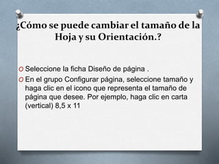¿Cómo se puede cambiar el tamaño de la
Hoja y su Orientación.?
O Seleccione la ficha Diseño de página .
O En el grupo Configurar página, seleccione tamaño y
haga clic en el icono que representa el tamaño de
página que desee. Por ejemplo, haga clic en carta
(vertical) 8,5 x 11
 
