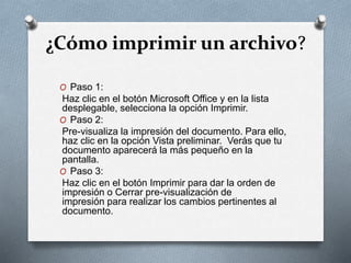 ¿Cómo imprimir un archivo?
O Paso 1:
Haz clic en el botón Microsoft Office y en la lista
desplegable, selecciona la opción Imprimir.
O Paso 2:
Pre-visualiza la impresión del documento. Para ello,
haz clic en la opción Vista preliminar. Verás que tu
documento aparecerá la más pequeño en la
pantalla.
O Paso 3:
Haz clic en el botón Imprimir para dar la orden de
impresión o Cerrar pre-visualización de
impresión para realizar los cambios pertinentes al
documento.
 