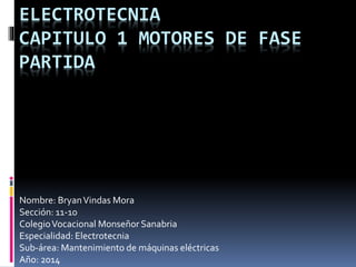 ELECTROTECNIA 
CAPITULO 1 MOTORES DE FASE 
PARTIDA 
Nombre: Bryan Vindas Mora 
Sección: 11-10 
Colegio Vocacional Monseñor Sanabria 
Especialidad: Electrotecnia 
Sub-área: Mantenimiento de máquinas eléctricas 
Año: 2014 
 