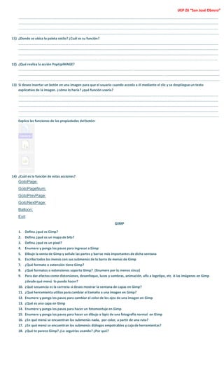 UEP 26 “San José Obrero” 
………………………………………………………………………………………………………………………………………………………………………………………………………………… ………………………………………………………………………………………………………………………………………………………………………………………………………………… ………………………………………………………………………………………………………………………………………………………………………………………………………………… …………………………………………………………………………………………………………………………………………………………………………………………………………………. 
11) ¿Donde se ubica la paleta estilo? ¿Cuál es su función? 
………………………………………………………………………………………………………………………………………………………………………………………………………………… ………………………………………………………………………………………………………………………………………………………………………………………………………………… ………………………………………………………………………………………………………………………………………………………………………………………………………………… ……………………………………………………………………………………………………………………………………………………………………………………………………………….. 
12) ¿Qué realiza la acción PopUpIMAGE? 
.......................................................................................................................................................................................................................... .......................................................................................................................................................................................................................... .......................................................................................................................................................................................................................... 
13) Si deseo insertar un botón en una imagen para que el usuario cuando acceda a él mediante el clic y se despliegue un texto explicativo de la imagen. ¿cómo lo haría? ¿qué función usaría? 
………………………………………………………………………………………………………………………………………………………………………………………………………………… ………………………………………………………………………………………………………………………………………………………………………………………………………………… ………………………………………………………………………………………………………………………………………………………………………………………………………………… ………………………………………………………………………………………………………………………………………………………………………………………………………………… …………………………………………………………………………………………………………………………………………………………………………………………………………………. 
Explica las funciones de las propiedades del botón: 
14) ¿Cuál es la función de estas acciones? 
GotoPage: 
GotoPageNum: 
GotoPrevPage: 
GotoNextPage: 
Balloon: 
Exit: 
GIMP 
1. Defina ¿qué es Gimp? 
2. Defina ¿qué es un mapa de bits? 
3. Defina ¿qué es un pixel? 
4. Enumere y ponga los pasos para ingresar a Gimp 
5. Dibuje la venta de Gimp y señale las partes y barras más importantes de dicha ventana 
6. Escriba todos los menús con sus submenús de la barra de menús de Gimp 
7. ¿Qué formato o extensión tiene Gimp? 
8. ¿Qué formatos o extensiones soporta Gimp? (Enumere por lo menos cinco) 
9. Para dar efectos como distorsiones, desenfoque, luces y sombras, animación, alfa a logotipo, etc. A las imágenes en Gimp ¿desde qué menú lo puedo hacer? 
10. ¿Qué secuencia es la correcta si deseo mostrar la ventana de capas en Gimp? 
11. ¿Qué herramienta utilizo para cambiar el tamaño a una imagen en Gimp? 
12. Enumere y ponga los pasos para cambiar el color de los ojos de una imagen en Gimp 
13. ¿Qué es una capa en Gimp 
14. Enumere y ponga los pasos para hacer un fotomontaje en Gimp 
15. Enumere y ponga los pasos para hacer un dibujo a lápiz de una fotografía normal en Gimp 
16. ¿En qué menú se encuentran los submenús nada, por color, a partir de una ruta? 
17. ¿En qué menú se encuentran los submenús diálogos empotrables y caja de herramientas? 
18. ¿Qué te parece Gimp? ¿Lo seguirías usando? ¿Por qué? 
