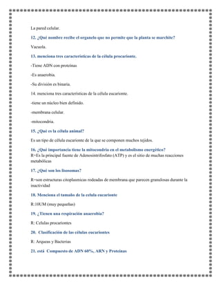La pared celular.
12. ¿Qué nombre recibe el organelo que no permite que la planta se marchite?
Vacuola.
13. menciona tres características de la célula procarionte.
-Tiene ADN con proteínas
-Es anaerobia.
-Su división es binaria.
14. menciona tres características de la célula eucarionte.
-tiene un núcleo bien definido.
-membrana celular.
-mitocondria.
15. ¿Qué es la célula animal?
Es un tipo de célula eucarionte de la que se componen muchos tejidos.
16. ¿Qué importancia tiene la mitocondria en el metabolismo energético?
R=Es la principal fuente de Adenosintrifosfato (ATP) y es el sitio de muchas reacciones
metabólicas
17. ¿Qué son los lisosomas?
R=son estructuras citoplasmicas rodeadas de membrana que parecen granulosas durante la
inactividad
18. Menciona el tamaño de la celula eucarionte
R:10UM (muy pequeñas)
19. ¿Tienen una respiración anaerobia?
R: Celulas procariontes
20. Clasificación de las células eucariontes
R: Arqueas y Bacterias
21. está Compuesto de ADN 60%, ARN y Proteínas
 