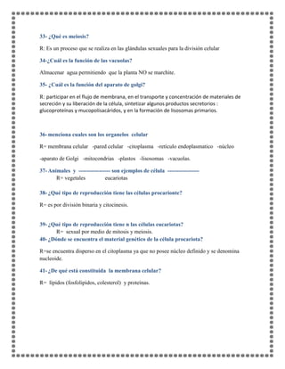 33- ¿Qué es meiosis?
R: Es un proceso que se realiza en las glándulas sexuales para la división celular
34-¿Cuál es la función de las vacuolas?
Almacenar agua permitiendo que la planta NO se marchite.
35- ¿Cuál es la función del aparato de golgi?
R: participar en el flujo de membrana, en el transporte y concentración de materiales de
secreción y su liberación de la célula, sintetizar algunos productos secretorios :
glucoproteínas y mucopolisacáridos, y en la formación de lisosomas primarios.
36- menciona cuales son los organelos celular
R= membrana celular -pared celular -citoplasma -retículo endoplasmatico -núcleo
-aparato de Golgi -mitocondrias -plastos -lisosomas -vacuolas.
37- Animales y ----------------- son ejemplos de célula -----------------
R= vegetales eucariotas
38- ¿Qué tipo de reproducción tiene las células procarionte?
R= es por división binaria y citocinesis.
39- ¿Qué tipo de reproducción tiene n las células eucariotas?
R= sexual por medio de mitosis y meiosis.
40- ¿Dónde se encuentra el material genético de la célula procariota?
R=se encuentra disperso en el citoplasma ya que no posee núcleo definido y se denomina
nucleoide.
41- ¿De qué está constituida la membrana celular?
R= lípidos (fosfolipidos, colesterol) y proteínas.
 