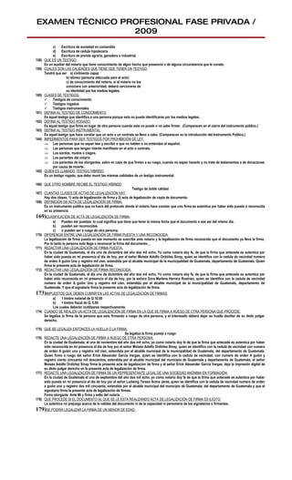 EXAMEN TÉCNICO PROFESIONAL FASE PRIVADA /
                 2009
            c)     Escritura de sociedad en comandita
            d) Escritura de cedula hipotecaria
            e)     Escritura de prenda agraria, ganadera o industrial.
158)   QUE ES UN TESTIGO:
       Es un auxiliar del notario que tiene conocimiento de algún hecho que presencie o de alguna circunstancia que le conste.
159)   CUALES SON LAS CALIDADES QUE TIENE QUE TENER UN TESTIGO:
       Tendrá que ser a) civilmente capaz
                      b) idóneo (persona adecuada para el acto)
                      c) de conocimiento del notario, si el notario no los
                      conociere con anterioridad, deberá cerciorarse de
                      su identidad por los medios legales.
160)   CLASES DE TESTIGOS:
        Testigos de conocimiento
        Testigos rogados
        Testigos instrumentales
161)   DEFINA AL TESTIGO DE CONOCIMIENTO:
       Es aquel testigo que identifica a una persona porque esta no puede identificarse por los medios legales.
162)   DEFINA AL TESTIGO ROGADO:
       Es aquel testigo que firma en lugar de otra persona cuando esta no puede o no sabe firmar. (Comparecen en el cierre del instrumento público.)
163)   DEFINA AL TESTIGO INSTRUMENTAL:
       Es aquel testigo que hace constar que un acto o un contrato se llevo a cabo. (Comparecen en la introducción del Instrumento Publico.)
164)   IMPEDIMENTOS PARA SER TESTIGOS POR PROHIBICIÓN DE LEY:
       ⇒ Las personas que no sepan leer y escribir o que no hablen o no entiendan el español.
       ⇒ Las personas que tengan interés manifiesto en el acto o contrato.
       ⇒ Los sordos, mudos o ciegos.
       ⇒ Los parientes del notario
       ⇒ Los parientes de los otorgantes, salvo en caso de que firmen a su ruego, cuando no sepan hacerlo y no trate de testamentos o de donaciones
            por causa de muerte.
165)   QUIEN ES LLAMADO TESTIGO HÍBRIDO:
       Es un testigo rogado, que debe reunir las mismas calidades de un testigo instrumental.

166) QUE OTRO NOMBRE RECIBE EL TESTIGO HÍBRIDO:
                                                                  Testigo de doble calidad
167) CUANTAS CLASES DE ACTAS DE LEGALIZACIÓN HAY:
     Hay dos clases, 1) acta de legalización de firma y 2) acta de legalización de copia de documento.
168) DEFINICIÓN DE ACTA DE LEGALIZACIÓN DE FIRMA:
     Es un instrumento publico que va fuera del protocolo donde el notario hace constar que uno firma es autentica por haber sido puesta o reconocida
     en su presencia.
169)CLASIFICACIÓN DE ACTA DE LEGALIZACIÓN DE FIRMA:
           a)    Pueden ser puestas: lo cual significa que tiene que tener la misma fecha que el documento o sea ser del mismo día.
           b) pueden ser reconocidas
           c)    o pueden ser a ruego de otra persona.
170) DIFERENCIA ENTRE UNA LEGALIZACIÓN DE FIRMA PUESTA Y UNA RECONOCIDA:
     La legalización de firma puesta en ese momento se suscribe ante notario y la legalización de firma reconocida que el documento ya lleva la firma.
     Por lo tanto la persona solo llega a reconocer la firma del documento.
171) REDACTAR UNA LEGALIZACIÓN DE FIRMA PUESTA:
     En la ciudad de Guatemala, el día uno de diciembre del año dos mil ocho, Yo como notaria doy fe, de que la firma que antecede es autentica por
     haber sido puesta en mi presencia el día de hoy, por el señor Moisés Adolfo Ordóñez Sinay, quien se identifica con la cedula de vecindad numero
     de orden A guión Uno y registro mil cien, extendida por el alcalde municipal de la municipalidad de Guatemala, departamento de Guatemala. Quien
     firma la presente acta de legalización de firma.
172) REDACTAR UNA LEGALIZACIÓN DE FIRMA RECONOCIDA:
     En la ciudad de Guatemala, el día uno de diciembre del año dos mil ocho, Yo como notaria doy fe, de que la firma que antecede es autentica por
     haber sido reconocida en mi presencia el día de hoy, por la señora Dora Marlene Herrera Rustrían, quien se identifica con la cedula de vecindad
     numero de orden A guión Uno y registro mil cien, extendida por el alcalde municipal de la municipalidad de Guatemala, departamento de
     Guatemala. Y que el signatario firma la presente acta de legalización de firma.
173)IMPUESTOS QUE DEBEN CUBRIR EN LAS ACTAS DE LEGALIZACIÓN DE FIRMAS:
           a)    1 timbre notarial de Q 10.00
           b) 1 timbre fiscal de Q. 5.00
           Los cuales deberán inutilizarse respectivamente.
174) CUANDO SE REALIZA UN ACTA DE LEGALIZACIÓN DE FIRMA EN LA QUE SE FIRMA A RUEGO DE OTRA PERSONA QUE PROCEDE:
     Se legaliza la firma de la persona que esta firmando a ruego de otra persona, y el interesado deberá dejar su huella dactilar de su dedo pulgar
     derecho.

175) QUE SE LEGALIZA ENTONCES LA HUELLA O LA FIRMA:
                                                             Se legaliza la firma puesta a ruego
176) REDACTE UNA LEGALIZACIÓN DE FIRMA A RUEGO DE OTRA PERSONA:
     En la ciudad de Guatemala, el uno de noviembre del año dos mil ocho, yo como notario doy fe de que la firma que antecede es autentica por haber
     sido reconocida en mi presencia el día de hoy pro el señor Moisés Adolfo Ordóñez Sinay, quien se identifico con la cedula de vecindad con numero
     de orden A guión uno y registro mil cien, extendida por el alcalde municipal de la municipalidad de Guatemala, del departamento de Guatemala.
     Quien firmo a ruego del señor Erick Alexander García Vargas, quien se identifica con la cedula de vecindad, con numero de orden A guión y
     registro ciento cincuenta mil doscientos, extendida por el alcalde municipal del municipio de Guatemala y departamento de Guatemala, el señor
     Moisés Adolfo Ordóñez Sinay firma la presente acta de legalización de firma y el señor Erick Alexander García Vargas, deja la impresión digital de
     su dedo pulgar derecho en la presente acta de legalización de firma.
177) REDACTE UNA LEGALIZACIÓN DE FIRMA DE UN REPRESENTANTE LEGAL DE UNA SOCIEDAD ANÓNIMA EN FORMACIÓN:
     En la ciudad de Guatemala el uno de septiembre del año dos mil ocho, yo como notario doy fe de que la firma que antecede es autentica por haber
     sido puesta en mi presencia el día de hoy por el señor Ludwing Tereso Arana Jerez, quien se identifica con la cedula de vecindad numero de orden
     a guión uno y registro dos mil cincuenta, extendida por el alcalde municipal del municipio de Guatemala, del departamento de Guatemala y que el
     signatario firma la presente acta de legalización de firmas.
     Firma otorgante Ante Mi y firma y sello del notario
178) QUE PROCEDE SI EL DOCUMENTO AL QUE SE LE ESTA REALIZANDO ACTA DE LEGALIZACIÓN DE FIRMA ES ILÍCITO:
     La autentica no prejuzga acerca de la validez del documento ni de la capacidad ni personería de los signatarios o firmantes.
179)SE PODRÍA LEGALIZAR LA FIRMA DE UN MENOR DE EDAD:
 
