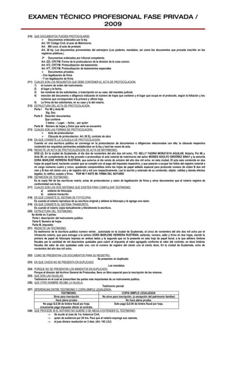 EXAMEN TÉCNICO PROFESIONAL FASE PRIVADA /
                 2009
210) QUE DOCUMENTOS PUEDEN PROTOCOLARSE:
           Documentos ordenados por la ley.
          Art. 101 Código Civil, el acta de Matrimonio
          Art. 480 coco, el acta de protesto
          Art. 38 loj. Los documentos provenientes del extranjero (Los poderes, mandatos, así como los documentos que proceda inscribir en los
          registros públicos.)
                    Documentos ordenados por tribunal competente.
              Art. 223, CPCYM. Forma de la protocolacion de la división de la cosa común.
              Art. 472, CPCYM. Protocolización del testamento
              Art. 477, CPCYM. Protocolización de testamentos especiales
               Documentos privados.
              - Con legalización de firma
              - Y sin legalización de firma
211) CUALES SON LOS REQUISITOS QUE DEBE CONTENER EL ACTA DE PROTOCOLACION:
     1)      el numero de orden del instrumento,
     2)      el lugar y la fecha,
     3)      los nombres de los solicitantes, o trascripción en su caso, del mandato judicial,
     4)      mención del documento o diligencia indicando el número de hojas que contiene y el lugar que ocupa en el protocolo, según la foliación y los
             números que correspondan a la primera y ultima hoja.
     5)      La firma de los solicitantes, en su caso y la del notario.
212) ESTRUCTURA DEL ACTA DE PROTOCOLACION:
     Parte I Por Mí y Ante Mí
                  Sig. Doc.
     Parte II Describir documentos
                  Que contiene
                  3 datos. – Lugar, - fecha, - por quien
     Parte III Número de hojas y Entre que serie se encuentra
213) CUALES SON LAS FORMAS DE PROTOCOLACION:
               Acta de protocolacion
               Cláusula de protocolacion. Art. 65 Ej. contrato de obra
214) EN QUE CONSISTE LA CLÁUSULA DE PROTOCOLACION:
     Cuando en una escritura pública se convenga en la protocolacion de documentos o diligencias relacionadas con ella, la cláusula respectiva
     contendrá los requisitos pertinentes establecidos en la ley y hará las veces de acta.
215) REDACTE UN ACTA DE PROTOCOLIZACIÓN DE ACTA DE MATRIMONIO:
     DOS (2). En la ciudad de Guatemala, el día dos de noviembre del año dos mil ocho, YO: NELLY YADIRA MORATAYA AGUILAR, Notaria, Por Mi y
     Ante Mi, en cumplimiento de la ley procedo a protocolizar el acta notarial de matrimonio del señor MOISES ADOLFO ORDÓÑEZ SINAY y la señorita
     DORA MARLENE HERRERA RUSTRÍAN, que autorice el día veinte de octubre del año dos mil ocho, en esta ciudad. El acta esta contenida en dos
     hojas de papel bond, haciendo constar que se cumplió con el pago del impuesto respectivo, y que pasaran a ocupar los folios del registro notarial a
     mi cargo números cuatro y cinco, quedando comprendidos entre las hojas de papel sellado especial para protocolo numero de orden B dos mil
     cien y B dos mil ciento uno y de registro mil y mil uno respectivamente. Leo lo escrito y enterado de su contenido, objeto, validez y demás efectos
     legales, lo ratifico, acepto y firmo. POR MI Y ANTE MI: FIRMA DEL NOTARIO
216) DEFINICIÓN DE TESTIMONIO:
     Es la copia fiel de las escrituras matriz, actas de protocolacion y razón de legalización de firma y otros documentos que el notario registra de
     conformidad con la ley.
217) CUALES SON LOS DOS SISTEMAS QUE EXISTEN PARA COMPULSAR TESTIMONIO:
             a)     sistema de fotocopia
             b) sistema transcrito
218) EN QUE CONSISTE EL SISTEMA DE FOTOCOPIA:
     Es cuando el notario reproduce de su escritura original y obtiene la fotocopia y le agrega una razón.
219) EN QUE CONSISTE EL SISTEMA TRANSCRITO:
     Es cuando el notario copia textualmente y literalmente la escritura.
220) ESTRUCTURA DEL TESTIMONIO:
   Se divide en 3 partes:
    Parte I, descripción del instrumento publico
    Parte II, Numero de hojas
    Parte III, Impuesto
221) REDACTE UN TESTIMONIO:
     Es testimonio de la escritura publica numero veinte , autorizada en la ciudad de Guatemala, el cinco de noviembre del año dos mil ocho por el
     infrascrito notario, que para entregar a la señora DORA MARLENE HERRERA RUSTRÍAN, extiendo, numero, sello y firmo en dos hojas, siendo la
     primera de papel de fotocopia impresa en ambos lados y la segunda que es la presente en esta hoja de papel bond, a la que adhiero timbres
     fiscales por la cantidad de mil doscientos quetzales para cubrir el impuesto al valor agregado conforme el valor del contrato, en doce timbres
     fiscales del valor de cien quetzales cada uno, con el numero de registro del ciento uno al ciento doce. En la ciudad de Guatemala, ocho de
     noviembre del año dos mil ocho.

222) COMO SE PRESENTAN LOS DOCUMENTOS PARA SU REGISTRO:
                                                            Se presentan en duplicado
223) EN QUE CASOS NO SE PRESENTA EN DUPLICADO:
                                                                      Los mandatos
224) PORQUE NO SE PRESENTAN LOS MANDATOS EN DUPLICADO:
     Porque el director del Archivo General de Protocolos, lleva un libro especial para la inscripción de los mismos.
225) QUE SON LAS HIJUELAS:
     Testimonio en el cual se transcriben las partes más importantes de un instrumento publico.
226) QUE OTRO NOMBRE RECIBE LA HIJUELA:
                                                                Testimonio parcial
227) DIFERENCIAS ENTRE TESTIMONIO Y COPIA SIMPLE LEGALIZADA:
                             TESTIMONIO                                           COPIA SIMPLE LEGALIZADA
                      Sirve para inscripción                    No sirve para inscripción, (a excepción del patrimonio familiar)
                        Hace plena prueba                                            No hace plena prueba.
            No paga Q.0.50 de timbre fiscal por hoja,                      Solo paga Q.0.50 de timbre fiscal por hoja.
          únicamente paga impuesto afecto al contrato.
228) QUE PROCEDE SI EL NOTARIO NO QUIERE O SE NIEGA A EXTENDER EL TESTIMONIO:
                ⇒ Se acude al Juez de 1ra. Instancia Civil,
                ⇒ quien da audiencia por 24 hrs. Para que el notario exponga sus razones,
                ⇒ el juez dictara resolución en 3 días. (Art. 142 LOJ)
 