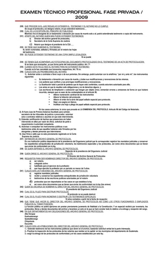 EXAMEN TÉCNICO PROFESIONAL FASE PRIVADA /
                  2009
 229) QUE PROCEDE SI EL JUEZ RESUELVE EXTENDER EL TESTIMONIO Y EL NOTARIO NO LO CUMPLE:
      Se ocupa el protocolo y se designa notario, el que extenderá testimonio.
 230) CUAL ES LA EXCEPCIÓN DEL PRINCIPIO DE PUBLICIDAD:
      Mientras viva el otorgante de un testamento o donación por causa de muerte solo a el, podrá extendérsele testimonio o copia del instrumento.
 231) APARTE DEL NOTARIO QUIEN MAS PUEDE EXTENDER TESTIMONIOS:
           a)    Director del archivo general de protocolos,
           b) Secretario de la Corte Suprema de Justicia
             c) Notario que designe el presidente de la CSJ
 232) SE TIENE QUE NUMERAR EL TESTIMONIO:
    Si, serán numeradas, selladas y firmadas por el notario las hojas
    del testimonio.
 233) SE PUEDE EXTENDER TESTIMONIO DE UNA COPIA SIMPLE LEGALIZADA:
                                                                      Si se puede

 234) SE TIENEN QUE ACOMPAÑAR LAS FOTOCOPIAS DEL DOCUMENTO PROTOCOLIZADO EN EL TESTIMONIO DE UN ACTA DE PROTOCOLACION:
      Si se tiene que acompañar, ya que forma parte del instrumento publico. Art. 71
 235) CUANDO ESTA FACULTADO EL NOTARIO PARA NO EXTENDER TESTIMONIO:
      Cuando no le han cancelado sus honorarios respectivos, Art. 76 cn.
 236) CUALES SON LAS PROHIBICIONES DEL NOTARIO:
      1). Autorizar actos o contratos a favor suyo o de sus parientes, Sin embargo, podrá autorizar con la antefirma: “por mi y ante mi”, los instrumentos
      siguientes:
                  ⇒ Su testamento o donación por causa de muerte, y todas sus modificaciones y renovaciones de los mismos.
                  ⇒ Los poderes que confiere y sus prorrogas modificaciones y revocaciones.
                  ⇒ La Sustitución total o parcial de poderes que le hayan sido conferidos, cuando estuviere autorizado para ello;
                  ⇒ Los actos en que le resulten solo obligaciones y no de derechos alguno; y
                  ⇒ Las escrituras de Ampliación o aclaración que tengan por objeto único, enmendar errores u omisiones de forma en que hubiere
                        incurrido, siempre que no sean de los contemplados en el articulo 96.
                                        Alterar numeración cardinal de los instrumentos
                                        Alterar la foliación del protocolo
                                        Alterar el orden de la serie del papel sellado especial para protocolo.
                                        Dejar una pagina en blanco.
                                        Inutilizar una hoja o pliego de papel sellado especial para protocolo.

                          En los casos anteriores, lo único que procede es LA ENMIENDA DEL PROTOCOLO. Articulo 96 del Código de Notariado.
 2). Si fuere Juez de Primera Instancia facultado para cartular,
    secretario de los tribunales de justicia o procurador, autorizar
    acto o contratos relativos a asuntos en que este interviniendo.
3). Extender certificación de hechos que presenciare sin haber
    intervenido en ellos por razón de oficio, solicitud de parte o
    requerimiento d autoridad competente.
4). Autorizar o compulsar los instrumentos públicos o sus
    testimonios antes de que aquellos hubieren sido firmados por los
    otorgantes y demás personas que intervinieren.
 5). Usar firma o sello que no este previamente registrado en la Corte
     Suprema de Justicia.
 237) DEFINICIÓN DE ARCHIVO GENERAL DE PROTOCOLOS:
         Es una institución publica dependencia de la presidencia del Organismo judicial que le corresponden registrar los mandatos judiciales y conservar
         los expedientes extrajudiciales de jurisdicción voluntaria, los testimonios especiales y los protocolos, así como otros documentos que se tienen
         que enviar de conformidad con la ley.
 238) DE QUIEN DEPENDE EL ARCHIVO GENERAL DE PROTOCOLOS:
                                                            Depende de la presidencia del Organismo Judicial
 239) QUIEN DIRIGE EL ARCHIVO GENERAL DE PROTOCOLOS:
                                                              El Director del Archivo General de Protocolos
 240) REQUISITOS PARA SER NOMBRADO DIRECTOR DEL ARCHIVO GENERAL DE PROTOCOLOS:
               a)   ser notario,
               b) colegiado activo
               c)   habilitado para el ejercicio de la profesión
               d) que haya ejercido la profesión por un periodo no menor de 5 años.
 241) CUALES SON LAS FUNCIONES DEL ARCHIVO GENERAL DE PROTOCOLOS:
               a)   registrar mandatos judiciales
               b) recibir y conservar los expedientes extrajudiciales de jurisdicción voluntaria
               c)   testimonios de las escrituras publicas autorizadas por el notario
             d)       protocolos que son depositados en los casos en que establece la ley
               e)     así como otros documentos que se tienen que enviar de conformidad con la ley (los avisos)
 242)   QUIEN SE ENCARGA DE NOMBRAR AL DIRECTOR DEL ARCHIVO GENERAL DE PROTOCOLOS:
                                                           El presidente del Organismo Judicial
 243)   CUAL ES EL PLAZO PARA DESTRUIR PROTOCOLOS:
                                                             El protocolo no se puede destruir
 244)   CUAL ES EL PLAZO PARA INCINERAR O DESTRUIR LOS TESTIMONIOS ESPECIALES:
                                                          10 años contados a partir de la fecha de recepción
 245)   QUE TIENE QUE HACER EL DIRECTOR DEL ARCHIVO GENERAL DE PROTOCOLOS ASÍ COMO LOS OTROS FUNCIONARIOS O EMPLEADOS
        PÚBLICOS AL TOMAR POSESIÓN:
        La función pública no podrá ejercerse sin prestar previamente juramento de fidelidad a la Constitución. Y en especial recibirá por inventario, los
        protocolos, libros y demás documentos del archivo y levantara un acto en la que se hará constar todo lo relativo a la entrega y recepción del cargo.
 246)   EN QUE DEPARTAMENTOS HAY DELEGACIONES DEL ARCHIVO GENERAL DE PROTOCOLOS:
        Alta Verapaz
        Huehuetenango
        Quetzaltenango
        Chiquimula
        Escuintla
 247)   CUALES SON LAS ATRIBUCIONES DEL DIRECTOR DEL ARCHIVO GENERAL DE PROTOCOLO:
        1.- Extender testimonio de los instrumentos públicos que obren en el archivo, bastando solicitud verbal de la parte interesada.
        2.- Practicar la inspección de los protocolos de los notarios que residan en la capital en los municipios del departamento de Guatemala.
        3.- exigir la entrega de los protocolos de conformidad y en los casos establecidos por esta ley.
 