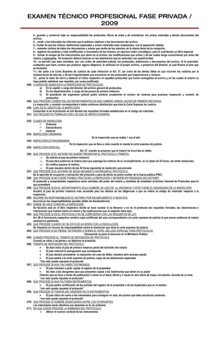EXAMEN TÉCNICO PROFESIONAL FASE PRIVADA /
                 2009
       4.- guardar y conservar bajo su responsabilidad los protocolos, libros de actas y de inventarios, los avisos notariales y demás documentos del
       archivo.
       5.- rendir a los tribunales los informes que le pidieren relativos a los documentos del archivo.
       6.- Cuidar de que los índices, testimonios especiales y avisos notariales sean empastados, con la separación debida.
       7.- extender recibos de todos los documentos y avisos que reciba de los notarios, en la misma fecha de su recepción.
       8.- registrar los poderes y toda modificación o revocatoria de los mismos, en riguroso orden cronológico, para lo cual llevara un libro especial.
       9.- Anotar al margen de los instrumentos que obren en el archivo, las modificaciones que sufran y de las cuales tenga conocimiento por aviso del
       notario y autorizante. Tal anotación deberá incluirse en los testimonios que se extiendan con posterioridad.
       10.- no permitir que sean extraídos, aun con orden de autoridad judicial, los protocolos, testimonios y documentos del archivo. Si la autoridad,
       cualquiera que fuere, tuviere que practicar alguna diligencia, la verificara en el propio archivo, a presencia del Director, el cual firmara el acta que
       se levantare.
       11.- dar parte a la Corte Suprema de Justicia de cada infracción al Art. 37, así como de las demás faltas en que incurran los notarios por la
       inobservancia de esta ley, y de las irregularidades que encontrare en los protocolos que inspeccionare y revisare.
       12.- poner la razón de cierre y elaborar el índice respectivo en aquellos protocolos que fueren entregados al archivo y en los cuales el notario no
       haya podido satisfacer ese requisito, por causa justificada.
248)   A CARGO DE QUIEN ESTA LA INSPECCIÓN DE PROTOCOLOS:
             a)    En la capital: a cargo del director del archivo general de protocolos.
             b) En los departamentos: a cargo de los jueces de primera instancia.
             c)    El presidente del organismo judicial podrá nombrar anualmente el número de notarios para practicar inspección y revisión de
                   protocolos.
249)   QUE PROCEDE CUANDO EN LOS DEPARTAMENTOS EN QUE HUBIERE VARIOS JUECES DE PRIMERA INSTANCIA:
       La inspección y revisión corresponderá a todos conforme distribución que hará la Corte Suprema de Justicia.
250)   CUAL ES EL OBJETO DE LA INSPECCIÓN:
       Comprobar si en el protocolo se han llenado los requisitos formales establecidos en el código de notariado.
251)   QUE REQUISITOS FORMALES SON LOS QUE SE INSPECCIONARAN:

252) CLASES DE INSPECCIÓN:
          Ordinaria
          Extraordinaria
          especial
253) INSPECCIÓN ORDINARIA:
                                                             Es la inspección que se realiza 1 vez al año
254) INSPECCIÓN EXTRAORDINARIA:
                                         Es la inspección que se lleva a cabo cuando lo manda la corte suprema de justicia.
255) INSPECCIÓN ESPECIAL:
                                                   Art. 21 cuando se presume que el notario ha incurrido en delito.
256) QUE PROCEDE SI EL NOTARIO NO QUIERE PRESENTAR EL PROTOCOLO (TRAMITE):
           ⇒ Se solicita al juez de primera instancia
           ⇒ El juez dará audiencia al notario para que exponga los motivos de su incumplimiento, en un plazo de 24 horas. (se emite resolución)
           ⇒ Se notifica (expone el motivo)
           ⇒ El juez resuelve dentro de las 24 horas siguientes la resolución que proceda.
257) QUE PROCEDE SI EL NOTARIO SE SIGUE NEGANDO A ENTREGAR EL PROTOCOLO:
     Se le apercibe de ocupación y extracción del protocolo y para tal efecto se podrá auxiliar de la fuerza pública (PNC)
258) QUE PROCEDE SI NO FUERE POSIBLE PRACTICAR LA INSPECCIÓN Y REVISIÓN EN PRESENCIA DEL NOTARIO:
     El protocolo y comprobantes respectivos serán extraídos del poder del notario y remitidos de inmediato al Archivo General de Protocolos para lo
     que procediere.
259) QUE PROCEDE SI EN EL DEPARTAMENTO SOLO HUBIERE UN JUEZ DE 1ra. INSTANCIA Y ESTE FUERE EL ENCARGADO DE LA INSPECCIÓN:
     Acudirá al juez de primera instancia más accesible para los efectos de las diligencias a que se refiere el código de notariado respecto a la
     inspección.
260) INCURRE EN RESPONSABILIDAD EL NOTARIO POR INCUMPLIMIENTO O NEGATIVA:
     Incurrirá en las responsabilidades penales (delito de desobediencia).
261) DONDE SE HACE CONSTAR LA INSPECCIÓN:
     Se facciona acta en el libro respectivo donde se hace constar si se llenaron o no en el protocolo los requisitos formales, las observancias e
     indicaciones que hubiere hecho el notario y las explicaciones que al respecto diere este.
262) QUE PROCEDE SI EN EL PROTOCOLO NO SE CUMPLIERON CON LOS REQUISITOS DE LEY:
     Art. 88 el funcionario respectivo remitirá copia certificada del acta correspondiente a la corte suprema de justicia la que previa audiencia al notario
     resolverá lo pertinente.
263) QUE PROCEDE CUANDO NO SE ESTA DE ACUERDO CON LA RESOLUCIÓN:
     Se interpone un recurso de responsabilidad contra la resolución que dicte la corte suprema de justicia.
264) QUE PROCEDE SI SE PIERDE, DETERIORA O ROBAN EL PAPEL SELLADO ESPECIAL PARA PROTOCOLOS:
                                                       Únicamente se pone la denuncia en el Ministerio Publico
265) CUANDO PROCEDE EL TRAMITE DE REPOSICIÓN DE PROTOCOLO:
     Cuando se roban o se pierde o se deteriora el protocolo
266) TRAMITE DE REPOSICIÓN DEL PROTOCOLO:
           •      Se dará aviso al juez de primera instancia penal del domicilio del notario
           •      El juez instruirá la averiguación que corresponde
           •      El juez declara procedente la reposición (en caso de delito, mandara abrir proceso penal)
           •      El juez pedirá a la corte suprema de justicia, copia de los testimonios especiales
           “Con esto queda repuesto el protocolo”
267) QUE PROCEDE SI AUN FALTAREN TESTIMONIOS:
           •      El juez mandara a pedir copias al registro de la propiedad
           •      Se citan a los otorgantes para que presenten copias o los testimonios que obren en su poder
           Citación que se hace a través de publicación 3 veces en el diario oficial y 3 veces en otro diario de mayor circulación, durante de un mes.
           “con esto queda repuesto el protocolo”
268) QUE PROCEDE SI AUN FALTAREN INSTRUMENTOS:
           •      El juez pedirá certificación de las partidas del registro de la propiedad o de los duplicados que en el existan.
           “con esto queda repuesto el protocolo”
269) QUE PROCEDE SI TODAVÍA ASÍ, HICIEREN FALTA INSTRUMENTOS:
           •      El juez citara de nuevo a los interesados para consignar en acta, los puntos que tales escrituras contenían.
           “con esto queda repuesto el protocolo”
270) QUE PROCEDE SI HUBIERE DESACUERDO ENTRE LOS OTORGANTES:
     Los interesados harán efectivos sus derechos en la vía ordinaria.
271) EN QUE CASOS PROCEDE LA ENMIENDA DEL PROTOCOLO:
            Alterar el numero cardinal de los instrumentos
 