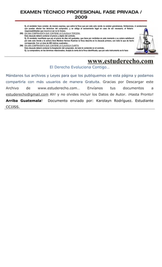 EXAMEN TÉCNICO PROFESIONAL FASE PRIVADA /
                           2009
               Ej. el vendedor hace constar, de manera expresa, que sobre la finca que por este acto vende no existen gravámenes, limitaciones, ni anotaciones
               que puedan afectar los derechos del comprador, y se obliga al saneamiento legal en caso de ser necesario, el Notario le advierte las
               responsabilidades que incurre si así no lo hiciere.
          295) EN UNA COMPRAVENTA QUE CONTIENE LA CLAUSULA TERCERA:
               Esta clausula deberá contener el precio y objeto del contrato.
               Ej. El vendedor manifiesta que por el precio de diez mil quetzales, que tiene por recibidos en este momento a su entera satisfacción y en efectivo,
               por este acto Vende a la señora Dora Marlene Herrera Rustrían la finca descrita en la clausula primera, con todo lo que de hecho y por derecho
               corresponde. Con un área de 400 metros cuadrados…
          296) EN UNA COMPRAVENTA QUE CONTIENE LA CLAUSULA CUARTA:
               Esta clausula deberá contener la Aceptación del comprador, de todo lo contenido en el contrato.
               Ej. La compradora, en los términos relacionados, Acepta la venta de la finca identificada, que por este instrumento se le hace




                                                                                           www.estuderecho.com
                                             El Derecho Evoluciona Contigo…

Mándanos tus archivos y Leyes para que los publiquemos en esta página y podamos
compartirla con más usuarios de manera Gratuita. Gracias por Descargar este
Archivo          de            www.estuderecho.com…                                       Envíanos                    tus            documentos                      a
estuderecho@gmail.com Ah! y no olvides incluir los Datos de Autor. ¡Hasta Pronto!
Arriba Guatemala!                          Documento enviado por: Karolayn Rodríguez. Estudiante
CCJJSS.
 