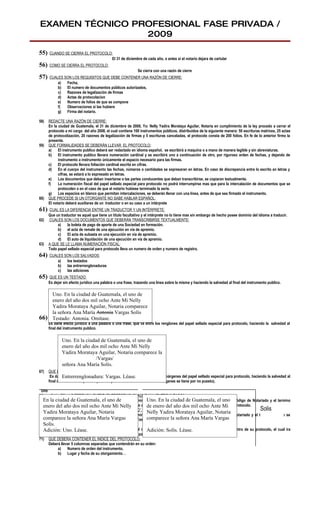 EXAMEN TÉCNICO PROFESIONAL FASE PRIVADA /
                 2009

55)   CUANDO SE CIERRA EL PROTOCOLO:
                                   El 31 de diciembre de cada año, o antes si el notario dejara de cartular
56)   COMO SE CIERRA EL PROTOCOLO:
                                                             Se cierra con una razón de cierre
57)   CUALES SON LOS REQUISITOS QUE DEBE CONTENER UNA RAZÓN DE CIERRE:
          a)  Fecha,
          b) El numero de documentos públicos autorizados,
          c)  Razones de legalización de firmas
          d) Actas de protocolacion
          e)  Numero de folios de que se compone
          f)  Observaciones si las hubiere
          g) Firma del notario.

58)   REDACTE UNA RAZÓN DE CIERRE:
      En la ciudad de Guatemala, el 31 de diciembre de 2008, Yo: Nelly Yadira Morataya Aguilar, Notaria en cumplimiento de la ley procedo a cerrar el
      protocolo a mi cargo del año 2008. el cual contiene 100 instrumentos públicos, distribuidos de la siguiente manera: 50 escrituras matrices, 25 actas
      de protocolización, 20 razones de legalización de firmas y 5 escrituras canceladas, el protocolo consta de 200 folios. En fe de lo anterior firmo la
      presente.
59)   QUE FORMALIDADES SE DEBERÁN LLEVAR EL PROTOCOLO:
      a)    El instrumento publico deberá ser redactado en idioma español, se escribirá a maquina o a mano de manera legible y sin abreviaturas.
      b) El instrumento publico llevara numeración cardinal y se escribirá uno a continuación de otro, por riguroso orden de fechas, y dejando de
            instrumento a instrumento únicamente el espacio necesario para las firmas.
      c)    El protocolo llevara foliación cardinal escrita en cifras.
      d) En el cuerpo del instrumento las fechas, números o cantidades se expresaran en letras. En caso de discrepancia entre lo escrito en letras y
            cifras, se estará a lo expresado en letras.
      e)    Los documentos que deban insertarse o las partes conducentes que deban transcribirse, se copiaran textualmente.
      f)    La numeración fiscal del papel sellado especial para protocolo no podrá interrumpirse mas que para la intercalación de documentos que se
            protocolen o en el caso de que el notario hubiese terminado la serie.
      g) Los espacios en blanco que permitan intercalaciones, se deberán llenar con una línea, antes de que sea firmado el instrumento.
60)   QUE PROCEDE SI UN OTORGANTE NO SABE HABLAR ESPAÑOL:
      El notario deberá auxiliarse de un traductor o en su caso a un intérprete
61)   CUAL ES LA DIFERENCIA ENTRE UN TRADUCTOR Y UN INTÉRPRETE:
      Que un traductor es aquel que tiene un titulo facultativo y el intérprete no lo tiene mas sin embargo de hecho posee dominio del idioma a traducir.
62)   CUALES SON LOS DOCUMENTOS QUE DEBERÁN TRANSCRIBIRSE TEXTUALMENTE:
           a)    la boleta de pago de aporte de una Sociedad en formación.
           b) el acta de remate de una ejecución en vía de apremio.
           c)    El acta de subasta en una ejecución en vía de apremio.
           d) El auto de liquidación de una ejecución en vía de apremio.
63)   A QUE SE LE LLAMA NUMERACIÓN FISCAL:
      Todo papel sellado especial para protocolo lleva un numero de orden y numero de registro.
64)   CUALES SON LOS SALVADOS:
          a)  los testados
          b) las entrerrenglonaduras
          c)  las adiciones
65)   QUE ES UN TESTADO:
      Es dejar sin efecto jurídico una palabra o una frase, trazando una línea sobre la misma y haciendo la salvedad al final del instrumento publico.

     Uno. En la ciudad de Guatemala, el uno de
     enero del año dos mil ocho Ante Mi Nelly
     Yadira Morataya Aguilar, Notaria comparece
     la señora Ana María Antonia Vargas Solís
66) QUE ES UNA ENTRERRENGLONADURA:
     Testado: Antonia. Omítase.
      Es darle efecto jurídico a una palabra o una frase, que va entre los renglones del papel sellado especial para protocolo, haciendo la salvedad al
      final del instrumento publico.

              Uno. En la ciudad de Guatemala, el uno de
              enero del año dos mil ocho Ante Mi Nelly
              Yadira Morataya Aguilar, Notaria comparece la
                              /Vargas/
              señora Ana María Solís.
67)   QUE ES UNA ADICIÓN:
               Entrerrenglonadura: Vargas. Léase.
       Es darle efecto jurídico a una palabra o una frase, que va fuera de los márgenes del papel sellado especial para protocolo, haciendo la salvedad al
      final del instrumento publico (todo lo que se encuentra fuera de los márgenes se tiene por no puesto).

 Uno
68)   CUAL ES LA DIFERENCIA ENTRE “ENTRERRENGLONADURA” Y “ENTRELINEADO”:
  EnNo hay ninguna Guatemala,que uno deque el termino Uno. En la ciudad encuentra establecidounoel Código de Notariado y el termino
      la ciudad de diferencia, lo el sucede                      entrerrenglonadura se de Guatemala, el en
  enero del año dos mil ocho Ante en elNelly
     entrelineado se encuentra establecido Mi Reglamento de la Ley del Timbreaño dos mil selladoAnte Mi protocolo.
                                                                 de enero del Fiscal y Papel ocho especial para
69) CUAL ES LA DIFERENCIA ENTRE “ADICIÓN” Y “EXCESO”.
  Yadira Morataya Aguilar, Notaria                               Nelly Yadira Morataya Aguilar, Notaria
                                                                                                                              Solis
     No hay ninguna diferencia, lo que sucede que el termino adición se encuentra establecido en el Código de Notariado y el termino exceso se
  comparece establecido en el Reglamento de la Ley del Timbre Fiscal y Papel sellado especial para protocolo.
     encuentra la señora Ana María Vargas                        comparece la señora Ana María Vargas
  Solís.
70) QUE ES EL ÍNDICE DEL PROTOCOLO.
  Adición: Uno. de todos instrumentos públicos que el notario autorizo durante el año civil correspondiente, dentro de su protocolo, el cual ira
     Es el resumen Léase.                                        Adición: Solís. Léase.
     fechado y firmado por el Notario y antes de suscribirlo podrá hacer las observaciones pertinentes..
71) QUE DEBERÁ CONTENER EL ÍNDICE DEL PROTOCOLO.
     Deberá llevar 5 columnas separadas que contendrán en su orden:
           a)    Numero de orden del instrumento.
           b) Lugar y fecha de su otorgamiento. .
 