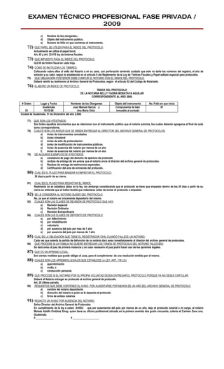 EXAMEN TÉCNICO PROFESIONAL FASE PRIVADA /
                      2009
                c)    Nombre de los otorgantes.-
                d)    Objeto del instrumento publico.
                e)    Numero de folio en que comienza el instrumento.
     72)   QUE PAPEL SE UTILIZA PARA EL ÍNDICE DEL PROTOCOLO:
           Actualmente se utiliza el papel bond,
           Art. 45 y Art. 33 #10 ley de timbres fiscales
     73)   QUE IMPUESTO PAGA EL ÍNDICE DEL PROTOCOLO.
           Q.0.50 de timbre fiscal en cada hoja.
     74)    COMO SE INUTILIZAN LOS TIMBRES:
           Colocando sobre ellos el sello del Notario o en su caso, con perforación teniendo cuidado que este no dañe los números del registro, el año de
           emisión y su valor, según lo establecido en el articulo 8 del Reglamento de la Ley de Timbres Fiscales y Papel sellado especial para protocolos.
     75)    QUE OBLIGACIÓN POSTERIOR DEBE CUMPLIR EL NOTARIO CON EL ÍNDICE DEL PROTOCOLO.
           Deberá remitir su testimonio al Archivo General de Protocolos, según el artículo 92 del Código de Notariado.
     76)   ELABORE UN ÍNDICE DE PROTOCOLO:
                                                               ÍNDICE DEL PROTOCOLO
                                                   DE LA NOTARIA NELLY YADIRA MORATAYA AGUILAR
                                                           CORRESPONDIENTE AL AÑO 2008.

 # Orden       Lugar y Fecha              Nombres de los Otorgantes              Objeto del instrumento        No. Folio en que inicia
                Guatemala                  Juan Manuel García y                  Compraventa de bien                     01
   01             10-03-08                     Ana María Ortiz                    inmueble al contado
Ciudad de Guatemala, 31 de Diciembre del año 2,008.

     77)   QUE SON LOS ATESTADOS:
           Son todos aquellos documentos que se relacionan con el instrumento público que el notario autoriza, los cuales deberán agregarse al final de cada
           tomo correspondiente.
     78)   CUALES SON LOS AVISOS QUE SE DEBEN ENTREGAR AL DIRECTOR DEL ARCHIVO GENERAL DE PROTOCOLOS:
                a)    Aviso de instrumentos cancelados
                b) Aviso trimestral
                c)    Aviso de acta de protocolacion
                d) Aviso de modificación de instrumentos públicos.
                e)    Aviso de ausencia del notario por menos de un año
                f)    Aviso de ausencia del notario por menos de un año
     79)    DE ALGUNOS EJEMPLOS DE ATESTADOS:
                a)    constancia de pago del derecho de apertura de protocolo
                b) recibos de entrega de los avisos que el notario envía al director del archivo general de protocolos.
                c)    Recibos de entrega de testimonios especiales.
                d) Certificación del acta de enmienda del protocolo.
     80)   CUAL ES EL PLAZO PARA MANDAR A EMPASTAR EL PROTOCOLO:
           30 días a partir de su cierre.

     81)    CUAL ES EL PLAZO PARA REDACTAR EL ÍNDICE:
           Realmente no se establece plazo en la ley, sin embargo considerando que el protocolo se tiene que empastar dentro de los 30 días a partir de su
           cierre se entiende que el índice tendrá que redactarse antes de enviar el protocolo a empastar.
     82)   SE LE CONSIDERA AL NOTARIO DUEÑO DEL PROTOCOLO:
           No, ya que el notario es únicamente depositario del mismo.
     83)   CUALES SON LAS CLASES DE REVISIÓN DE PROTOCOLO QUE HAY:
                 a)   Revisión especial
                 b) Revisión Ordinaria
                 c)   Revisión Extraordinaria
     84)   CUALES SON LAS CLASES DE DEPOSITO DE PROTOCOLO:
                 a)   por fallecimiento
                 b) por inhabilitación
                 c)   voluntario
                 d) por ausencia del país por mas de 1 año
                 e)   por ausencia del país por menos de 1 año
     85)   CUAL ES LA OBLIGACIÓN QUE TIENE EL REGISTRADOR CIVIL CUANDO FALLECE UN NOTARIO:
           Cada vez que asienta la partida de defunción de un notario dará aviso inmediatamente al director del archivo general de protocolos.
     86)   QUE PROCEDE SI LA FAMILIA NO QUIERE ENTREGAR LOS TOMOS DE PROTOCOLO DEL NOTARIO FALLECIDO:
           Se dará aviso al juez de primera instancia y en caso necesario el juez podrá hacer uso de los apremios legales.
     87)    QUE ES UN APREMIO LEGAL:
           Son ciertas medidas que puede obligar el Juez, para el cumplimiento de una resolución emitida por el mismo.
     88)   CUALES SON LOS APREMIOS LEGALES QUE ESTABLECE LA LEY: ART. 178 LOJ
               a)  apercibimiento
               b) multa, o
               c)  conducción personal.
     89)   QUE PROCEDE SI EL NOTARIO POR SU PROPIA VOLUNTAD DESEA ENTREGAR EL PROTOCOLO PORQUE YA NO DESEA CARTULAR:
           Deberá el Notario entregar su protocolo al archivo general de protocolo.
           Art. 26 Ultimo párrafo.
     90)   REQUISITOS QUE DEBE CONTENER EL AVISO POR AUSENTARSE POR MENOS DE UN AÑO DEL ARCHIVO GENERAL DE PROTOCOLO.
                 a)     nombre del notario depositante
                 b) dirección del notario a quien se le deposita el protocolo
                 c)     firma de ambos notarios
     91)   REDACTE UN AVISO POR AUSENCIA DEL NOTARIO:
           Señor Director del Archivo General de Protocolos
           En cumplimiento de la ley a usted AVISO: que por ausentarme del país por menos de un año, dejo el protocolo notarial a mi cargo, al notario
           Moisés Adolfo Ordóñez Sinay, quien tiene su oficina profesional ubicada en la primera avenida dos guión cincuenta, colonia el Carmen Zona uno,
           Guatemala.
           F._____________                F____________________
 