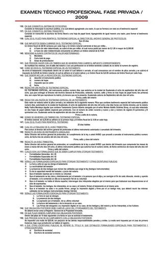 EXAMEN TÉCNICO PROFESIONAL FASE PRIVADA /
                 2009
136) EN QUE CONSISTE EL SISTEMA DE FOTOCOPIAS:
     Consiste en fotocopiar la escritura pública, a la cual deberá agregársele una razón, lo que se formara con esto es el testimonio especial
137) EN QUE CONSISTE EL SISTEMA TRANSCRITO:
     Consiste en transcribir la escritura de forma literal a una hoja de papel bond. Agregándole de igual manera una razón, para formar el testimonio
     especial.
138) CUAL ES EL PLAZO PARA REMITIR EL TESTIMONIO ESPECIAL AL DIRECTOR DEL ARCHIVO GENERAL DE PROTOCOLOS:
                                                                           Son 25 días
139) QUE IMPUESTOS DEBEN CUBRIRSE EN EL TESTIMONIO ESPECIAL.
     Un timbre fiscal de Q0.50 centavos por cada hoja y Un timbre notarial cubriendo el dos por millar...
           a)      si fuere de valor determinado, se cubre el dos por millar, el cual nunca podrá ser menor de Q.1.00 ni mayor de Q.300.00
           b) si fuere de valor indeterminado únicamente se adhiere un timbre notarial de Q.10.00
140) MENCIONE ALGUNOS CONTRATOS DE VALOR INDETERMINADO:
           1)      Mandatos
           2)      Carta total de pago
           3)      Actas de protocolacion
141) QUE PROCEDE HACER CON LOS TIMBRES QUE SE ADHIEREN PARA CUBRIR EL IMPUESTO CORRESPONDIENTE:
     Se inutilizan los mismos, con el sello del notario o con una perforación en el timbre teniendo cuidado de no dañar el numero de registro.
142) COMO SE ENVÍA EL TESTIMONIO ESPECIAL DE UN TESTAMENTO:
   Se envía el testamento compulsado dentro de un sobre el cual deberá ir cerrado, el cual conocemos con el nombre de plica cerrada y se cubrirá el
   impuesto de Q.25.00 de timbre notarial, el cual se adhiere en el sobre (plica) y un timbre fiscal de Q.0.50 centavos de timbre fiscal por cada hoja.
143) QUE DEBERÁ INCLUIR LA REDACCIÓN DEL TESTIMONIO ESPECIAL:
           a)      describir el instrumento publico
           b) numero de hojas
           c)      impuesto que se cubre
           d) fecha
144) REDACTAR UNA RAZÓN DE TESTIMONIO ESPECIAL:
     ES TESTIMONIO ESPECIAL: del instrumento publico numero diez, que autorice en la ciudad de Guatemala el ocho de septiembre del año dos mil
     ocho, que para entregar al Director del Archivo General de Protocolos, extiendo, numero, sello y firmo en tres hojas de papel bond, las primeras
     dos, son copia fiel que reproducen la matriz y la tercera que es la presente. Guatemala catorce de Septiembre del año dos mil ocho.
                                                                       Firma y sello del notario
145) REDACTAR UNA RAZÓN DE TESTIMONIO ESPECIAL DE UN TESTAMENTO:
     Esta razón se redacta sobre la plica cerrada y se redactara de la siguiente manera: Plica que contiene testimonio especial del instrumento publico
     numero diez, autorizado en la ciudad de Guatemala, el ocho de septiembre del año dos mil ocho a las diez horas con treinta minutos, por la notaria
     Nelly Yadira Morataya Aguilar que contiene Testamento Común Abierto otorgado por el señor Moisés Adolfo Ordóñez Sinay, el cual esta redactado
     en dos hojas de papel sellado especial para protocolo. Con el número de orden noventa y nueve y cien y número de registro B quinientos y B
     quinientos uno. Guatemala veinte de septiembre del año dos mil ocho.
                                                                      Firma y sello de la notaria.
146) DONDE SE ADHIEREN LOS TIMBRES DEL TESTIMONIO ESPECIAL:
     El timbre notarial de Q.25.00 se adhiere en la primera hoja y el timbre fiscal de Q. 0.50 en cada hoja.
147) CUAL ES EL PLAZO PARA REMITIR EL TESTIMONIO:
                                                                         25 días hábiles
148) CUAL ES LA FINALIDAD DE EL AVISO TRIMESTRAL:
     Para avisar al director del archivo general de protocolos el último instrumento autorizado o cancelado del trimestre.
149) REDACTE UN AVISO DE INSTRUMENTO CANCELADO:
     Señor Director del archivo general de protocolos, en cumplimiento de la ley a usted AVISO: que procedí a cancelar el instrumento público numero
     ocho, de fecha tres de octubre del año dos mil ocho.
                                                                    Firma, sello y clave del notario
150) REDACTE UN AVISO TRIMESTRAL:
     Señor director del archivo general de protocolos, en cumplimiento de la ley a usted AVISO: que dentro del trimestre que comprende los meses de
     enero a marzo del año dos mil ocho, el ultimo instrumento publico que autorice fue el numero veinte, de fecha veinticinco de marzo del año dos mil
     ocho.                           Firma y sello del notario.
151) CUALES SON LAS FORMALIDADES QUE SE DEBEN CUMPLIR PARA OTORGAR TESTAMENTO:
      Formalidades Generales Art. 29
      Formalidades Especiales Art. 42
      Formalidades Esenciales Art. 44
152) SEÑALE LAS FORMALIDADES ESPECIALES PARA OTORGAR TESTAMENTO Y OTRAS ESCRITURAS PUBLICAS:
      La hora y sitio en que se otorga el testamento
      La nacionalidad del testador
      La presencia de dos testigos que reúnan las calidades que exige la ley (testigos instrumentales)
      Fe de la capacidad mental del testador, a juicio del notario.
      Que el testador exprese por si mismo su voluntad.
      Que el testamento se lea clara y distintamente por el testador o la persona que el elija y se averigüe al fin de cada cláusula, viendo y oyendo
           al testador, si lo contenido en ella es la expresión fiel de su voluntad.
      Que si el testador no habla el idioma español, intervengan dos intérpretes elegidos por el mismo para que traduzcan sus disposiciones en el
           acto de expresarlas.
      Que el testador, los testigos, los interpretes, en su caso y el notario, firmen el testamento en el mismo acto.
      Que si el testador no sabe o no puede firmar, ponga su impresión digital y firme por el un testigo mas, que deberá reunir las mismas
           calidades de los testigos instrumentales (testigo híbrido)
153) SEÑALE LAS FORMALIDADES ESENCIALES PARA OTORGAR TESTAMENTO:
                 I. La hora en que se otorgan.
                II. La presencia de dos testigos
               III. La expresión por el testador, de su ultima voluntad
               IV. La lectura del testamento o de la donación en su caso.
                V. Las firmas del otorgante o su impresión digital, en su caso, de los testigos y del notario y de los interpretes, si los hubiere.
154) QUE OBLIGACIÓN POSTERIOR DEBE CUMPLIR LUEGO DEL OTORGAMIENTO DEL TESTAMENTO:
     Se deberá enviar aviso al Registro General de la Propiedad Inmueble,
155) EN QUE PLAZO DEBERÁ CUMPLIRSE ESA OBLIGACIÓN POSTERIOR:
     Dentro del plazo de 15 días siguientes a la fecha en que se autorizo el testamento.
156) QUE PROCEDE SI NO SE DA CUMPLIMIENTO CON LA OBLIGACIÓN POSTERIOR:
     Se impondrá una multa de Q25.00, sin perjuicio de las demás responsabilidades penales y civiles. La multa será impuesta por el Juez de primera
     Instancia, bajo cuya jurisdicción se hallare el registro.
157) A QUE OTRAS ESCRITURAS PUBLICAS SE REFIERE EL TITULO IV. QUE ESTABLECE FORMALIDADES ESPECIALES PARA TESTAMENTOS Y
     OTRAS ESCRITURAS:
           a)      Escritura de sociedad
           b) Escritura de sociedad anónima
 