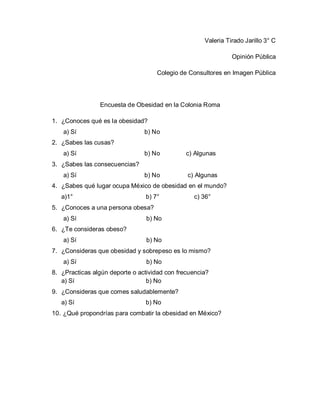 Valeria Tirado Jarillo 3° C
Opinión Pública
Colegio de Consultores en Imagen Pública

Encuesta de Obesidad en la Colonia Roma
1. ¿Conoces qué es la obesidad?
a) Sí

b) No

2. ¿Sabes las cusas?
a) Sí

b) No

c) Algunas

b) No

c) Algunas

3. ¿Sabes las consecuencias?
a) Sí

4. ¿Sabes qué lugar ocupa México de obesidad en el mundo?
a)1°

b) 7°

c) 36°

5. ¿Conoces a una persona obesa?
a) Sí

b) No

6. ¿Te consideras obeso?
a) Sí

b) No

7. ¿Consideras que obesidad y sobrepeso es lo mismo?
a) Sí

b) No

8. ¿Practicas algún deporte o actividad con frecuencia?
a) Sí
b) No
9. ¿Consideras que comes saludablemente?
a) Sí

b) No

10. ¿Qué propondrías para combatir la obesidad en México?

 