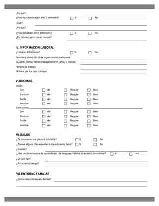 ¿Por qué?
¿Has reprobado algún año o semestre? Si No
¿Cuál?
¿Por qué?
¿Has estudiado en el extranjero? Si No
¿En dónde y por cuánto tiempo?
IV. INFORMACIÓN LABORAL
¿Trabajas actualmente? Si No
Nombre y dirección de la organización o empresa
¿Cuánto tiempo tienes trabajando ahí? (años y meses)
Horario de trabajo
Motivos por los que trabajas
V. IDIOMAS
INGLES
Lee Mal Regular Bien
traduce Mal Regular Bien
habla Mal Regular Bien
escribe Mal Regular Bien
Otro idioma:
Lee Mal Regular Bien
traduce Mal Regular Bien
habla Mal Regular Bien
escribe Mal Regular Bien
VI. SALUD
¿Te consideras una persona saludable? Si No
¿Tienes alguna discapasidad o impedimento físico? Si No
¿Cuál(es)?
¿Has recibido terapia de aprendizaje, de lenguaje, hábitos de estudio, emocional? Si No
¿De qué tipo?
¿Por cuánto tiempo?
VII. ENTORNO FAMILIAR
¿Como describirías a tu familia?
 