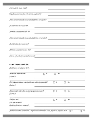 ¿Con quién te llevas mejor?
Si pudieras cambiar algo en tu falmilia, ¿qué sería?
¿Qué características de personalidad admiras de tu padre?
¿Qué defectos observas en él?
¿Platicas tus problemas con él?
¿Qué características de personalidad admiras en tu madre?
¿Qué defectos observas en ella?
¿Platicas tus problemas con ella?
¿Como es tu relación con tus hermanos?
VII. ENTORNO FAMILIAR
¿Qué haces en tu tiempo libre?
¿Practicas algún deporte? Si No
¿Cuál(es)?
¿Participas en alguna organizaciónque realice ayuda social? Si No
¿Cuál(es)?
¿Has sido jefe o directivo de algún grupo o asociación? Si No
¿Cuál(es)?
¿Te gusta leer? Si No
¿Con qué frecuencia?
¿Qué tipo de lectura prefieres?
¿Perteneces o has pertenecido a alguna asociación de tipo social, deportivo , religioso, etc.? Si No
 