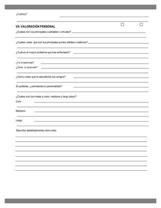 ¿Cuál(es)?
VII. VALORACIÓN PERSONAL
¿Cuáles son tus principales cualidades o virtudes?
¿Cuáles crees que son tus principales puntos débiles o defectos?
¿Cuál es el mayor problema que has enfrentado?
¿Ya lo resolviste?
¿Cómo lo resolviste?
¿Cómo crees que te describirían tus amigos?
Si pudieras, ¿cambiarías tu personalidad?
¿Cuáles son tus metas a corto, mediano y largo plazo?
Corto
Mediano
Largo
Describe detalladamente cómo eres:
 
