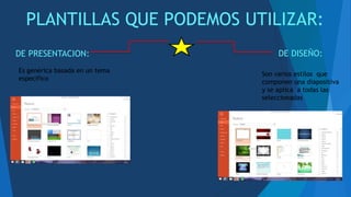 PLANTILLAS QUE PODEMOS UTILIZAR:
DE PRESENTACION: DE DISEÑO:
Es genérica basada en un tema
especifico
Son varios estilos que
componen una diapositiva
y se aplica a todas las
seleccionadas
 