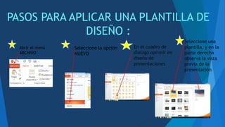 PASOS PARA APLICAR UNA PLANTILLA DE
DISEÑO :
Abrir el menú
ARCHIVO
Seleccione la opción
NUEVO
En el cuadro de
dialogo oprimir en
diseño de
presentaciones
Seleccione una
plantilla, y en la
parte derecha
observa la vista
previa de la
presentación
 
