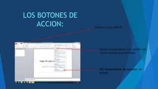 LOS BOTONES DE
ACCION: Damos clic en INICIO
Donde encontramos una casilla con
varias formas prediseñadas
Allí encontramos los botones de
acción
 