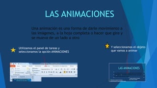 LAS ANIMACIONES
Una animación es una forma de darle movimiento a
las imágenes, a la hoja completa o hacer que gire y
se mueva de un lado a otro
Utilizamos el panel de tareas y
seleccionamos la opción ANIMACIONES
Y seleccionamos el objeto
que vamos a animar
 