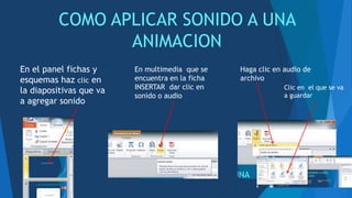 COMO APLICAR SONIDO A UNA
ANIMACION
En el panel fichas y
esquemas haz clic en
la diapositivas que va
a agregar sonido
En multimedia que se
encuentra en la ficha
INSERTAR dar clic en
sonido o audio
Haga clic en audio de
archivo
Clic en el que se va
a guardar
 