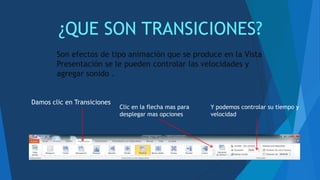¿QUE SON TRANSICIONES?
Son efectos de tipo animación que se produce en la Vista
Presentación se le pueden controlar las velocidades y
agregar sonido .
Damos clic en Transiciones
Clic en la flecha mas para
desplegar mas opciones
Y podemos controlar su tiempo y
velocidad
 