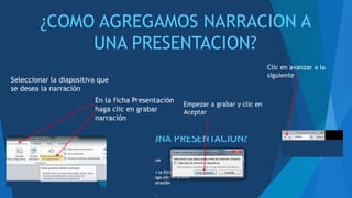 ¿COMO AGREGAMOS NARRACION A
UNA PRESENTACION?
Seleccionar la diapositiva que
se desea la narración
En la ficha Presentación
haga clic en grabar
narración
Empezar a grabar y clic en
Aceptar
Clic en avanzar a la
siguiente
 
