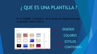 ¿ QUE ES UNA PLANTILLA ?
Es un modelo o proyecto de un grupo de diapositivas que
se guardan como archivo.
DISEÑOS
COLORES
ESTILOS
CONTENIDO
 