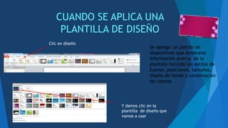 CUANDO SE APLICA UNA
PLANTILLA DE DISEÑO
Se agrega un patrón de
diapositivas que almacena
información acerca de la
plantilla incluido los estilos de
fuente, posiciones, tamaños,
diseño de fondo y combinación
de colores
Clic en diseño
Y damos clic en la
plantilla de diseño que
vamos a usar
 