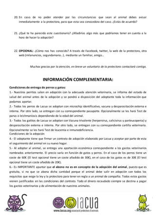 20. En caso de no poder atender por las circunstancias que sean al animal debes avisar
inmediatamente a la protectora, para que esta sea conocedora del caso. ¿Estás de acuerdo?
21. ¿Qué te ha parecido este cuestionario? ¿Añadirías algo más que podríamos tener en cuenta a la
hora de hacer la adopción?
22. OPCIONAL: ¿Cómo nos has conocido? A través de Facebook, twitter, la web de la protectora, otra
web (milanuncios, segundamano…), mediante un familiar, amigo…
Muchas gracias por la atención, en breve un voluntario de la protectora contactará contigo.
INFORMACIÓN COMPLEMENTARIA:
Condiciones de entrega de perros y gatos:
1.- Nuestros perritos salen en adopción con la adecuada atención veterinaria, se informa del estado de
salud del animal antes de la adopción y se pondrá a disposición del adoptante toda la información que
podamos aportar.
2.- Todos los perros de Lacua se adoptan con microchip identificativo, vacuna y desparasitación externa e
interna. Por otro lado, se entregan con su correspondiente pasaporte. Opcionalmente se les hará Test de
parvo o leishmaniosis dependiendo de la edad del animal.
3.- Todos los gatitos de Lacua se adoptan con Vacuna trivalente (herpervirus, calicivirus y panleucopenia) y
desparasitación externa e interna. Por otro lado, se entregan con su correspondiente cartilla veterinaria.
Opcionalmente se les hará Test de leucemia e inmunodeficiencia.
Condiciones de la adopción
4.- El adoptante tiene que firmar un contrato de adopción elaborado por Lacua y aceptar por parte de esta
el seguimiento del animal en su nuevo hogar.
5.- Al adoptar al animal, se entrega una aportación económica correspondiente a los gastos veterinarios
nombrados anteriormente. El precio varía en función de gatos y perros. En el caso de los perros tiene un
coste de 60€ (El test opcional tiene un coste añadido de 30€), en el caso de los gatos es de 30€ (El test
opcional tiene un coste añadido de 20€).
6.- Es IMPORTANTE apuntar que el abono no es en concepto de la adopción del animal, puesto que es
gratuita, si no que se abona dicha cantidad porque el animal debe salir en adopción con todos los
requisitos que exige la ley y la protectora para tener en regla a un animal de compañía. Todos estos gastos
vienen justificados en las condiciones del contrato. Todo el dinero recaudado siempre se destina a pagar
los gastos veterinarios y de alimentación de nuestros animales.
 